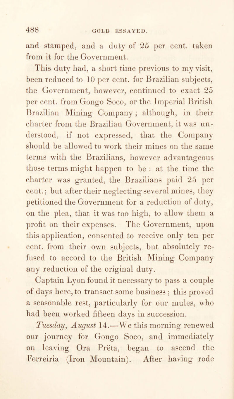 and stamped, and a duty of 25 per cent, taken from it for the Government. This duty had, a short time previous to my visit, been reduced to 10 per cent, for Brazilian subjects, the Government, however, continued to exact 25 per cent, from Gongo Soco, or the Imperial British Brazilian Mining Company; although, in their charter from the Brazilian Government, it was un¬ derstood, if not expressed, that the Company should be allowed to work their mines on the same terms with the Brazilians, however advantageous those terms might happen to be : at the time the charter was granted, the Brazilians paid 25 per cent.; but after their neglecting several mines, they petitioned the Government for a reduction of duty, on the plea, that it was too high, to allow them a profit on their expenses. The Government, upon this application, consented to receive only ten per cent, from their own subjects, but absolutely re¬ fused to accord to the British Mining Company any reduction of the original duty. Captain Lyon found it necessary to pass a couple of days here, to transact some business ; this proved a seasonable rest, particularly for our mules, who had been worked fifteen days in succession. Tuesday^ August 14.—We this morning renewed our journey for Gongo Soco, and immediately on leaving Ora Preta, began to ascend the Ferreiria (Iron Mountain). After having rode