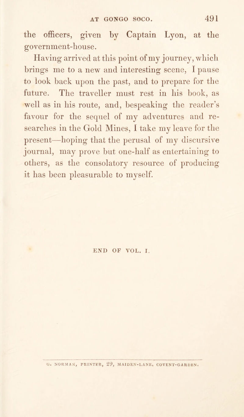 the officers, given by Captain Lyon, at the government-house. Having arrived at this point of my journey, whicli brings me to a new and interesting scene, I pause to look back upon the past, and to prepare for the future. The traveller must rest in his book, as well as in his route, and, bespeaking the reader’s favour for the sequel of my adventures and re¬ searches in the Gold Mines, I take my leave for the present—hoping that the perusal of my discursive journal, may prove but one-half as entertaining to others, as the consolatory resource of producing it has been pleasurable to myself. END OF VOL. I, U. PRINTER, 29, MAIDEN-LANE, COVENT-GARDEN