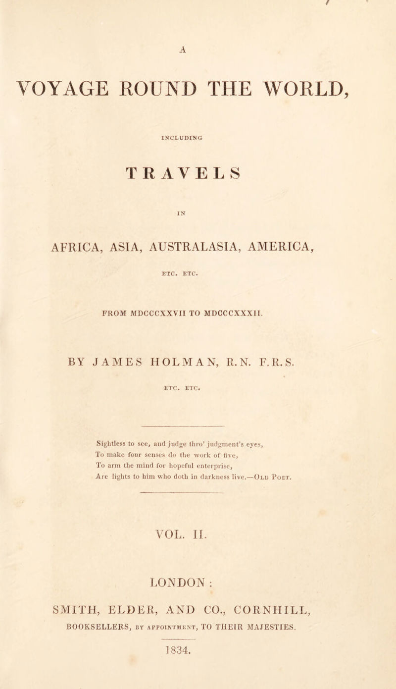 f A VOYAGE ROUND THE WORLD, INCLUDING TRAVELS AFRICA, ASIA, AUSTRALASIA, AMERICA, ETC. ETC. FROM MDCCCXXVII TO MDCCCXXXII. BY JAMES HOLMAN, R. N. F.R.S. ETC. ETC. Sightless to see, anti judge thro’judgment’s eyes. To make four senses do the work of five, To arm the mind for hopeful enterprise. Are lights to him who doth in darkness live.—Old Poet. VOL. II. LONDON: SMITH, ELDER, AND CO., CORNHILL, BOOKSELLERS, by appointment, TO THEIR MAJESTIES. 1834.