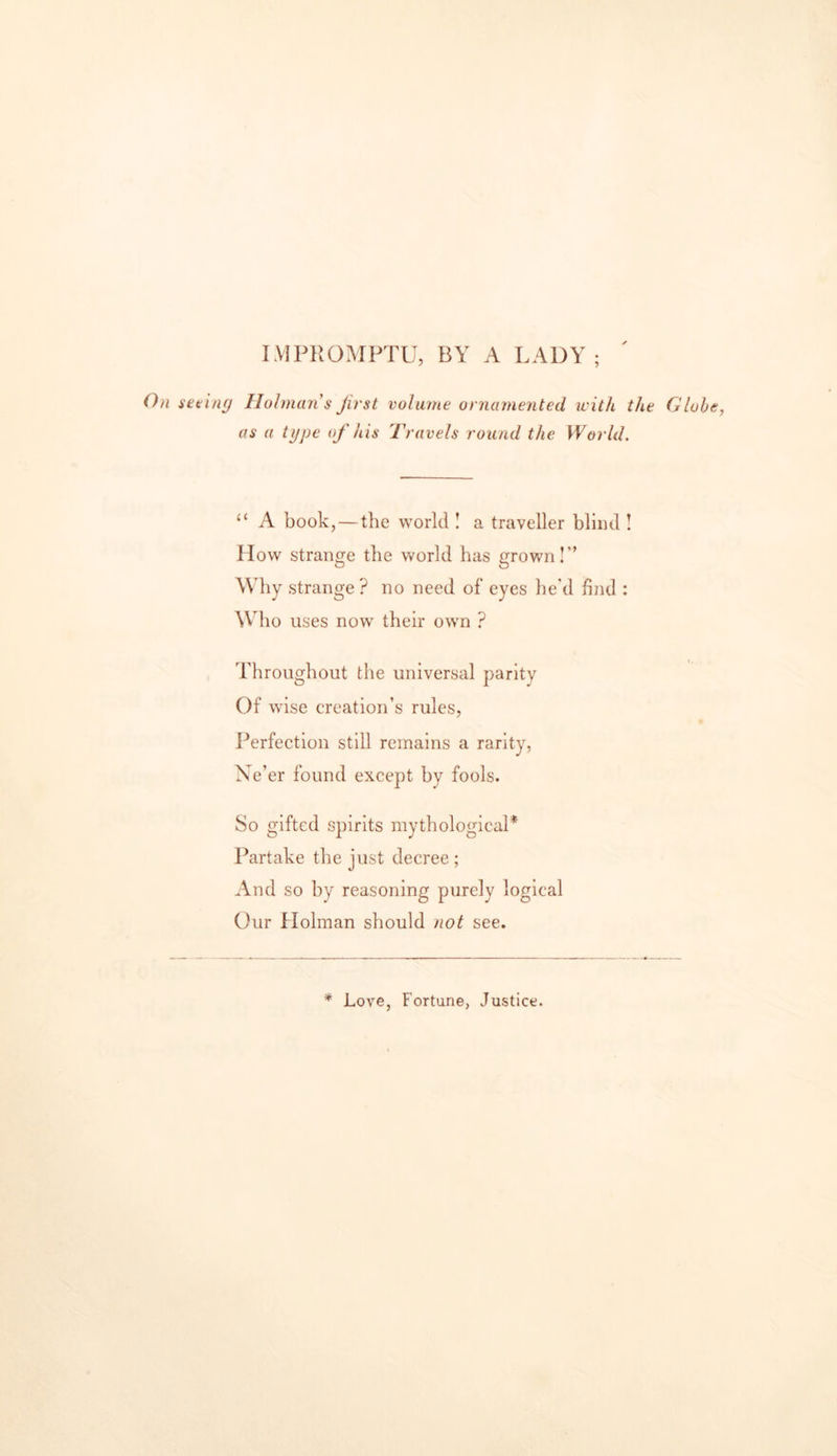 IMPROMPTU, BY A LADY; n(j Holman s Jirst volume ornamented with the Globe, as a type of his Travels round the World. “ A book, — the world ! a traveller blind ! How strange the world has grown!” Why strange? no need of eyes he'd find : Who uses now their own ? Throughout the universal parity Of wise creation’s rules, Perfection still remains a rarity, Ne’er found except by fools. So gifted spirits mythological* Partake the just decree; And so by reasoning purely logical Our Holman should not see. * Love, Fortune, Justice.