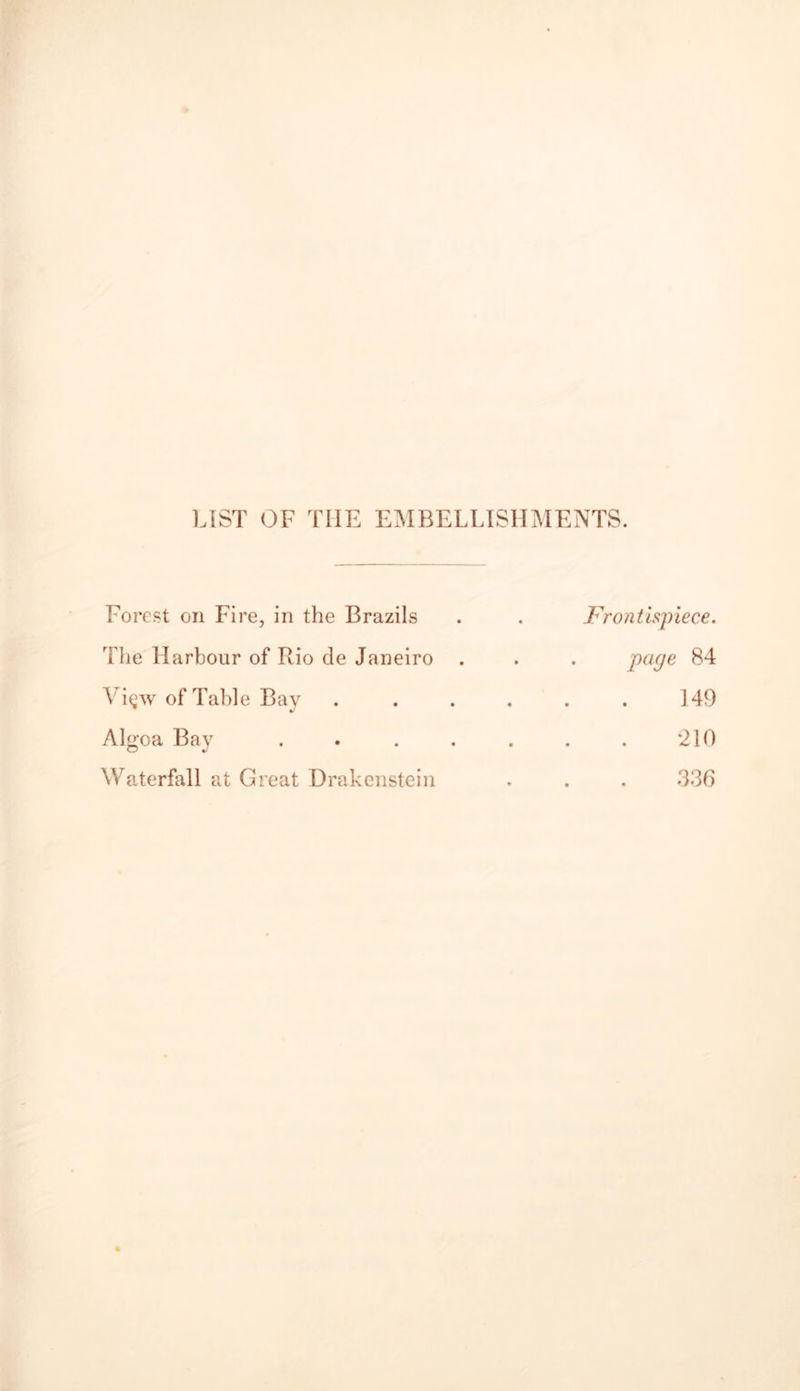 LIST OF THE EMBELLISHMENTS. Forest on Fire, in the Brazils . . Frontispiece. The Harbour of Rio de Janeiro . . . page 84 Vi^w of Table Bay . . . . . . 149 Algoa Bay . . . . . . . 210 Waterfall at Great Drakenstein . . . 336