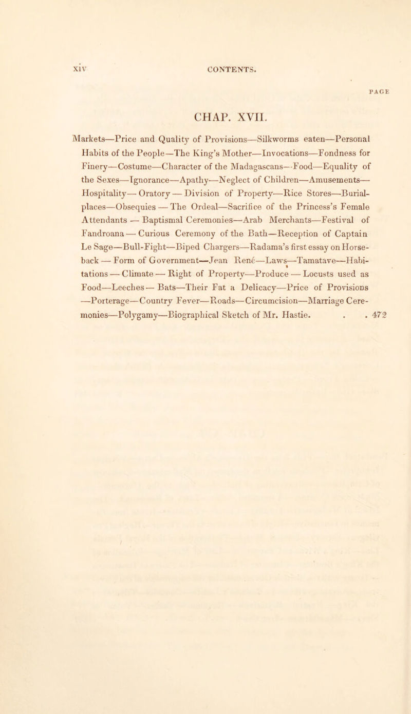 PAGE CHAP. XVII. Markets—Price and Quality of Provisions—Silkworms eaten—Personal Habits of the People—The King’s Mother—Invocations—Fondness for Finery—Costume—Character of the Madagascans—Food—Equality of the Sexes—Ignorance—Apathy—Neglect of Children—Amusements— Hospitality—Oratory — Division of Property—Rice Stores—Burial- places—Obsequies — The Ordeal—Sacrifice of the Princess’s Female Attendants — Baptismal Ceremonies—Arab Merchants—Festival of Fandroana — Curious Ceremony of the Bath—Reception of Captain Le Sage—Bull-Fight—Biped Chargers—Radama’s first essay on Horse- back— Form of Government—Jean Ren6—Laws—Tamatave—Habi- » tations — Climate'—'Right of Property—Produce — Locusts used as Food—Leeches—Bats—Their Fat a Delicacy—Price of Provisions —Porterage—Country Fever—Roads—Circumcision—Marriage Cere- monies—Polygamy—Biographical Sketch of Mr. Hastie. . .472