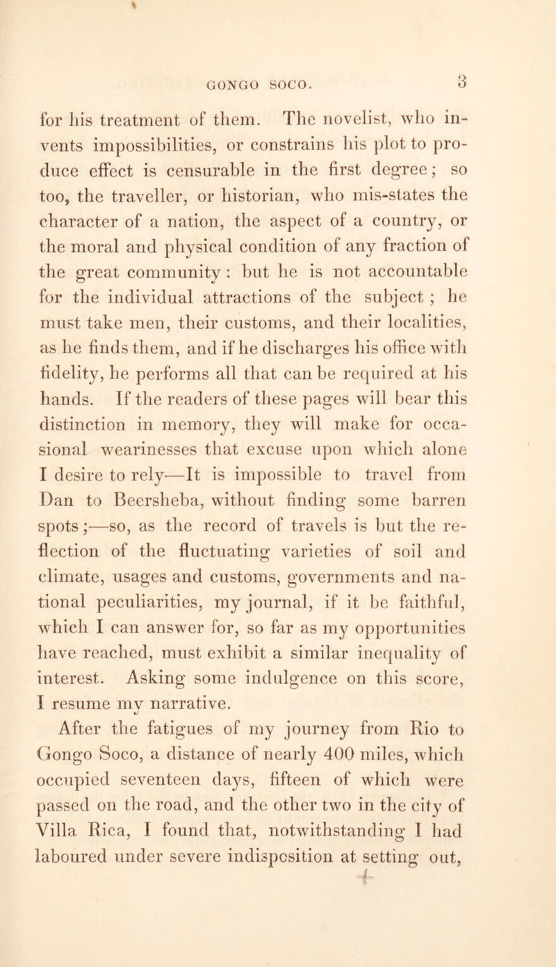 % GONGO SOCO. 3 for liis treatment of them. The novelist, who in- vents impossibilities, or constrains his plot to pro- duce effect is censurable in the first degree; so too, the traveller, or historian, who mis-states the character of a nation, the aspect of a country, or the moral and physical condition of any fraction of the great community : but he is not accountable for the individual attractions of the subject ; he must take men, their customs, and their localities, as he finds them, and if he discharges his office with fidelity, he performs all that can be required at his hands. If the readers of these pages will bear this distinction in memory, they will make for occa- sional wearinesses that excuse upon which alone I desire to rely—It is impossible to travel from Dan to Beersheba, without finding some barren spots ;•—so, as the record of travels is but the re- flection of the fluctuating varieties of soil and climate, usages and customs, governments and na- tional peculiarities, my journal, if it be faithful, which I can answer for, so far as my opportunities have reached, must exhibit a similar inequality of interest. Asking some indulgence on this score, I resume mv narrative. After the fatigues of my journey from Rio to Gongo Soco, a distance of nearly 400 miles, which occupied seventeen days, fifteen of which were passed on the road, and the other two in the city of Villa Rica, I found that, notwithstanding I had laboured under severe indisposition at setting out,