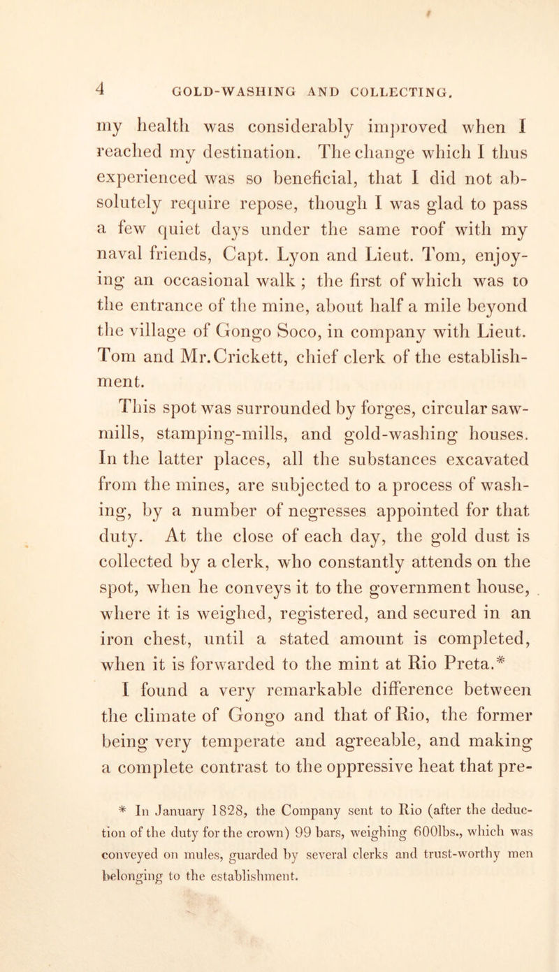 GOLD-WASHING AND COLLECTING. my health was considerably improved when I reached my destination. The change which I thus experienced was so beneficial, that I did not ab- solutely require repose, though I was glad to pass a few quiet days under the same roof with my naval friends, Capt. Lyon and Lieut. Tom, enjoy- ing an occasional walk ; the first of which was to the entrance of the mine, about half a mile beyond the village of Gongo Soco, in company with Lieut. Tom and Mr.Crickett, chief clerk of the establish- ment. This spot was surrounded by forges, circular saw- mills, stamping-mills, and gold-washing houses. In the latter places, all the substances excavated from the mines, are subjected to a process of wash- ing, by a number of negresses appointed for that duty. At the close of each day, the gold dust is collected by a clerk, who constantly attends on the spot, when he conveys it to the government house, where it is weighed, registered, and secured in an iron chest, until a stated amount is completed, when it is forwarded to the mint at Rio Preta.# I found a very remarkable difference between the climate of Gongo and that of Rio, the former being very temperate and agreeable, and making a complete contrast to the oppressive heat that pre- * In January 1828, the Company sent to Rio (after the deduc- tion of the duty for the crown) 99 bars, weighing 6001bs., which was conveyed on mules, guarded by several clerks and trust-worthy men belonging to the establishment.