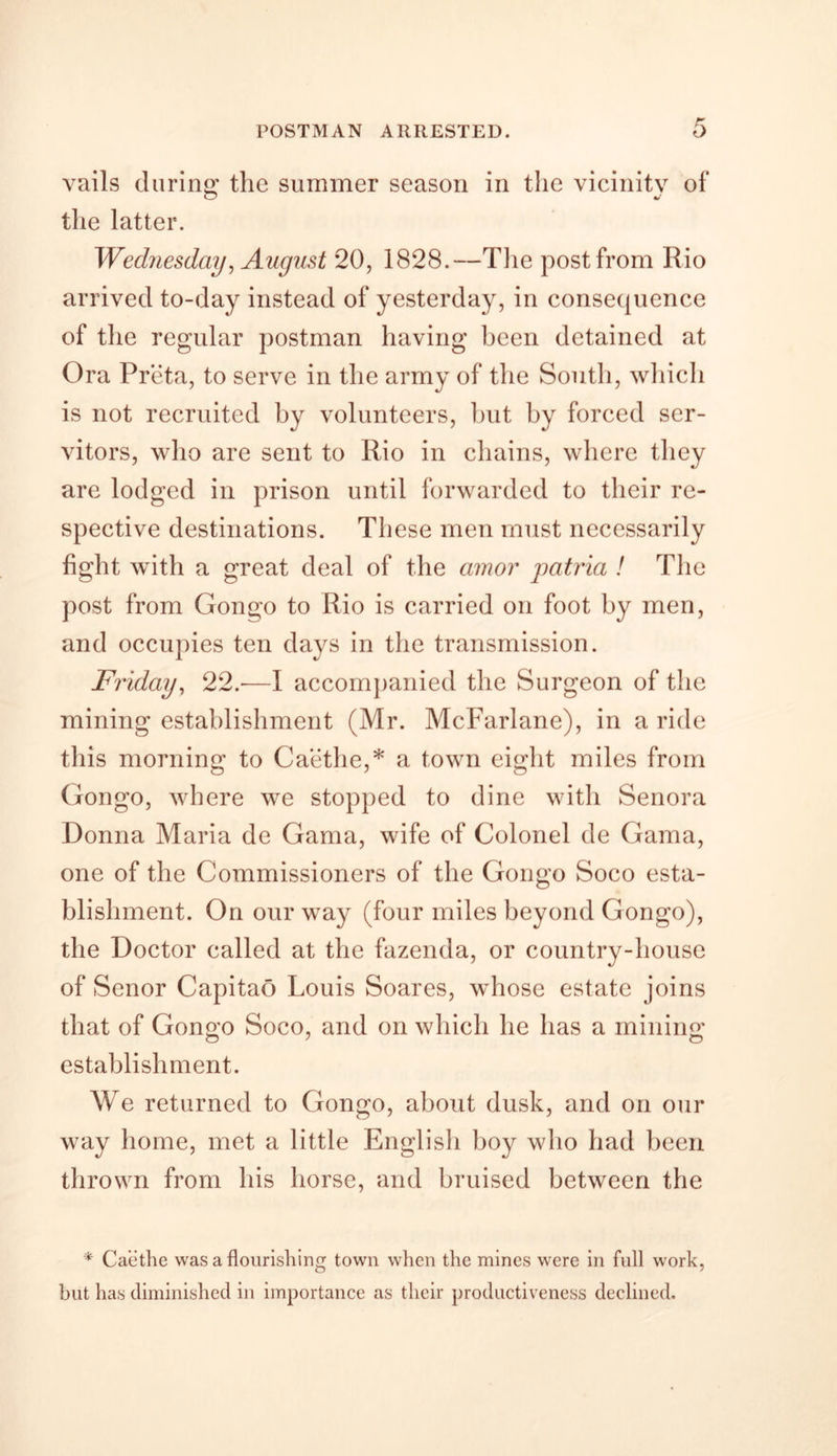 POSTMAN ARRESTED. vails during; the summer season in the vicinity of the latter. Wednesday, August 20, 1828.—The post from Rio arrived to-day instead of yesterday, in consequence of the regular postman having been detained at Ora Preta, to serve in the army of the South, which is not recruited by volunteers, but by forced ser- vitors, who are sent to Rio in chains, where they are lodged in prison until forwarded to their re- spective destinations. These men must necessarily light with a great deal of the amor jiatria ! The post from Gongo to Rio is carried on foot by men, and occupies ten days in the transmission. Friday, 22.-—I accompanied the Surgeon of the mining establishment (Mr. McFarlane), in a ride this morning to Caethe,* a town eight miles from Gongo, where we stopped to dine with Senora Donna Maria de Gama, wife of Colonel de Gama, one of the Commissioners of the Gongo Soco esta- blishment. On our way (four miles beyond Gongo), the Doctor called at the fazenda, or country-house of Senor Capitao Louis Soares, whose estate joins that of Gongo Soco, and on which he has a mining establishment. We returned to Gongo, about dusk, and on our way home, met a little English boy who had been thrown from his horse, and bruised between the * Caethe was a flourishing town when the mines were in full work, but has diminished in importance as their productiveness declined.