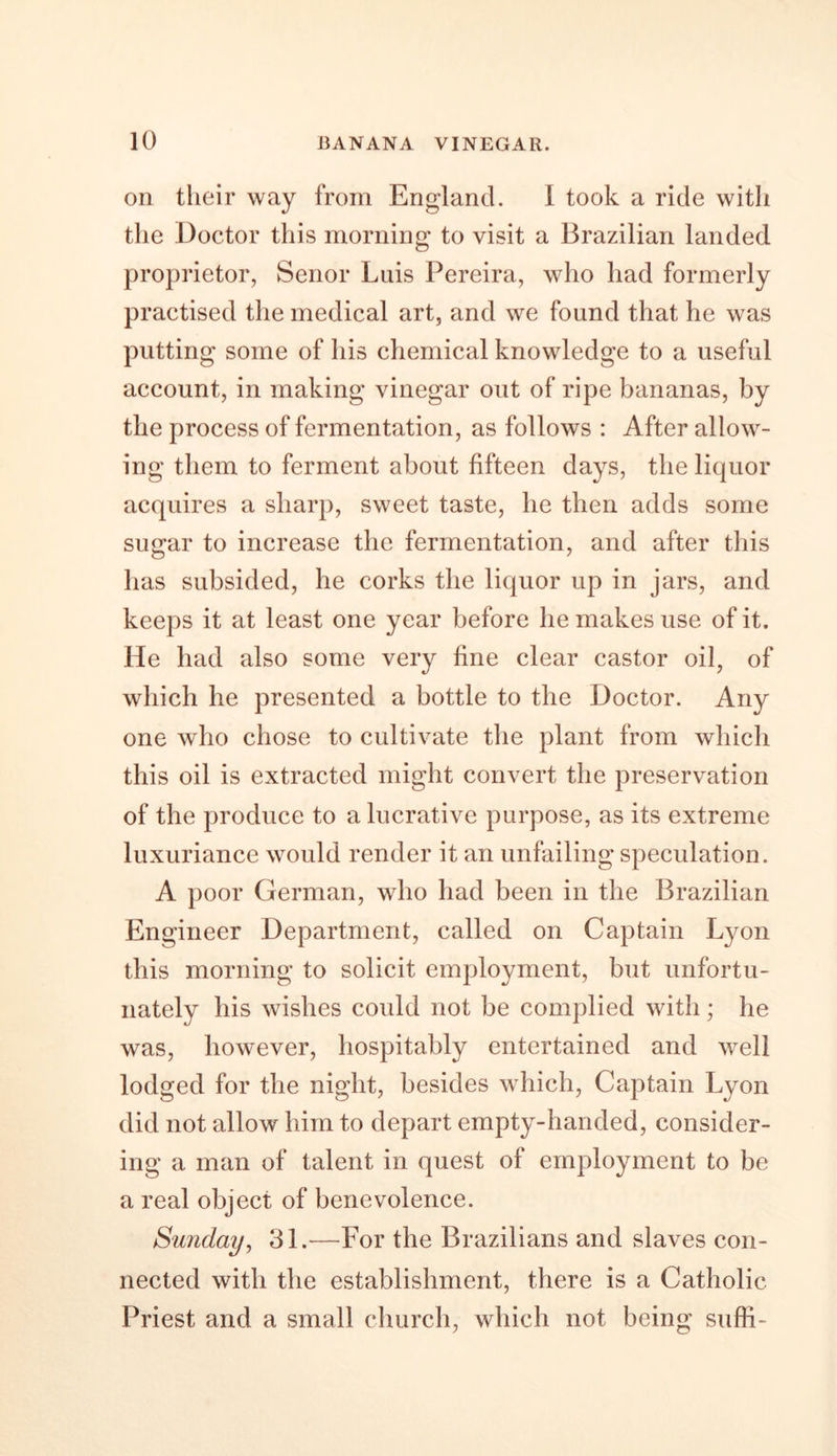on their way from England. I took a ride with the Doctor this morning to visit a Brazilian landed proprietor, Senor Luis Pereira, who had formerly practised the medical art, and we found that he was putting some of his chemical knowledge to a useful account, in making vinegar out of ripe bananas, by the process of fermentation, as follows : After allow- ing them to ferment about fifteen days, the liquor acquires a sharp, sweet taste, he then adds some sugar to increase the fermentation, and after this has subsided, he corks the liquor up in jars, and keeps it at least one year before he makes use of it. He had also some very fine clear castor oil, of which he presented a bottle to the Doctor. Any one who chose to cultivate the plant from which this oil is extracted might convert the preservation of the produce to a lucrative purpose, as its extreme luxuriance would render it an unfailing speculation. A poor German, who had been in the Brazilian Engineer Department, called on Captain Lyon this morning to solicit employment, but unfortu- nately his wishes could not be complied with; he was, however, hospitably entertained and well lodged for the night, besides which, Captain Lyon did not allow him to depart empty-handed, consider- ing a man of talent in quest of employment to be a real object of benevolence. Sunday, 31.—For the Brazilians and slaves con- nected with the establishment, there is a Catholic Priest and a small church, which not being suffi-