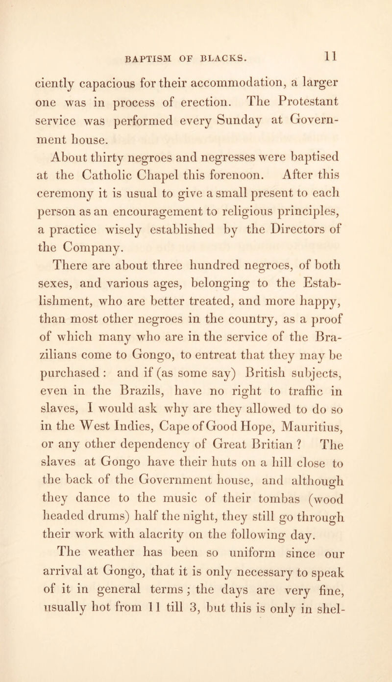 BAPTISM OF BLACKS. ciently capacious for their accommodation, a larger one was in process of erection. The Protestant service was performed every Sunday at Govern- ment house. About thirty negroes and negresses were baptised at the Catholic Chapel this forenoon. After this ceremony it is usual to give a small present to each person as an encouragement to religious principles, a practice wisely established by the Directors of the Company. There are about three hundred negroes, of both sexes, and various ages, belonging to the Estab- lishment, who are better treated, and more happy, than most other negroes in the country, as a proof of which many who are in the service of the Bra- zilians come to Gongo, to entreat that they may be purchased : and if (as some say) British subjects, even in the Brazils, have no right to traffic in slaves, I would ask why are they allowed to do so in the West Indies, Cape of Good Hope, Mauritius, or any other dependency of Great Britian ? The slaves at Gongo have their huts on a hill close to the back of the Government house, and although they dance to the music of their tombas (wood headed drums) half the night, they still go through their work with alacrity on the following day. The weather has been so uniform since our arrival at Gongo, that it is only necessary to speak of it in general terms ; the days are very fine, usually hot from 11 till 3, but this is only in shel-