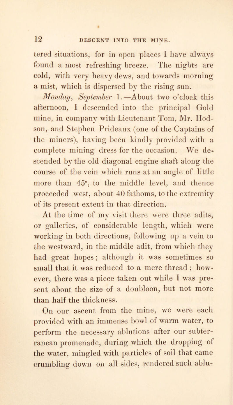 tered situations, for in open places I have always found a most refreshing breeze. The nights are cold, with very heavy dews, and towards morning a mist, which is dispersed by the rising sun. Monday, September 1.—About two o’clock this afternoon, I descended into the principal Gold mine, in company with Lieutenant Tom, Mr. Hod- son, and Stephen Prideaux (one of the Captains of the miners), having been kindly provided with a complete mining dress for the occasion. We de- scended by the old diagonal engine shaft along the course of the vein which runs at an angle of little more than 45°, to the middle level, and thence proceeded west, about 40 fathoms, to the extremity of its present extent in that direction. At the time of my visit there were three adits, or galleries, of considerable length, which were working in both directions, following up a vein to the westward, in the middle adit, from which they had great hopes; although it was sometimes so small that it was reduced to a mere thread ; how- ever, there was a piece taken out while I was pre- sent about the size of a doubloon, but not more than half the thickness. On our ascent from the mine, we were each provided with an immense bowl of warm water, to perform the necessary ablutions after our subter- ranean promenade, during which the dropping ol the water, mingled with particles of soil that came crumbling down on all sides, rendered such ablu-