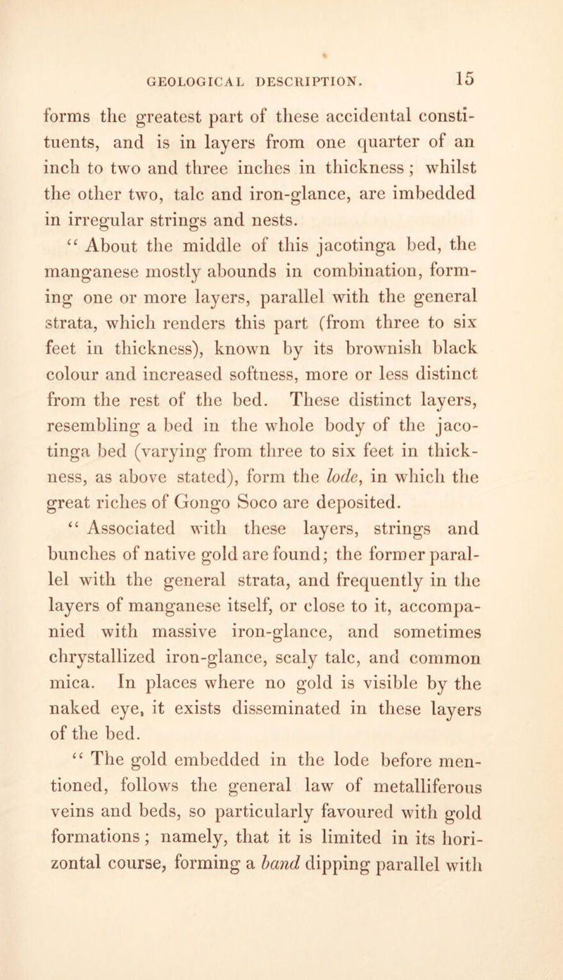 forms the greatest part of these accidental consti- tuents, and is in layers from one quarter of an inch to two and three inches in thickness ; whilst the other two, talc and iron-glance, are imbedded in irregular strings and nests. “ About the middle of this jacotinga bed, the manganese mostly abounds in combination, form- ing one or more layers, parallel with the general strata, which renders this part (from three to six feet in thickness), known by its brownish black colour and increased softness, more or less distinct from the rest of the bed. These distinct layers, resembling a bed in the whole body of the jaco- tinga bed (varying from three to six feet in thick- ness, as above stated), form the lode, in which the great riches of Gongo Soco are deposited. “ Associated with these layers, strings and bunches of native gold are found; the former paral- lel with the general strata, and frequently in the layers of manganese itself, or close to it, accompa- nied with massive iron-glance, and sometimes chrystallized iron-glance, scaly talc, and common mica. In places where no gold is visible by the naked eye, it exists disseminated in these layers of the bed. “ The gold embedded in the lode before men- tioned, follows the general law of metalliferous veins and beds, so particularly favoured with gold formations; namely, that it is limited in its hori- zontal course, forming a band dipping parallel with