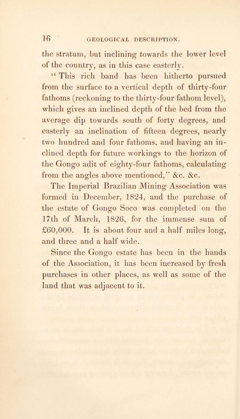 the stratum, but inclining towards the lower level of the country, as in this case easterly. £C This rich band has been hitherto pursued from the surface to a vertical depth of thirty-four fathoms (reckoning to the thirty-four fathom level), which gives an inclined depth of the bed from the average dip towards south of forty degrees, and easterly an inclination of fifteen degrees, nearly two hundred and four fathoms, and having an in- clined depth for future workings to the horizon of the Gongo adit of eighty-four fathoms, calculating from the angles above mentioned,” &amp;c. &amp;c. The Imperial Brazilian Mining Association was formed in December, 1824, and the purchase of the estate of Gongo Soco was completed on the 17th of March, 1826, for the immense sum of £60,000. It is about four and a half miles long, and three and a half wide. Since the Gongo estate has been in the hands of the Association, it has been increased by fresh purchases in other places, as well as some of the land that was adjacent to it.