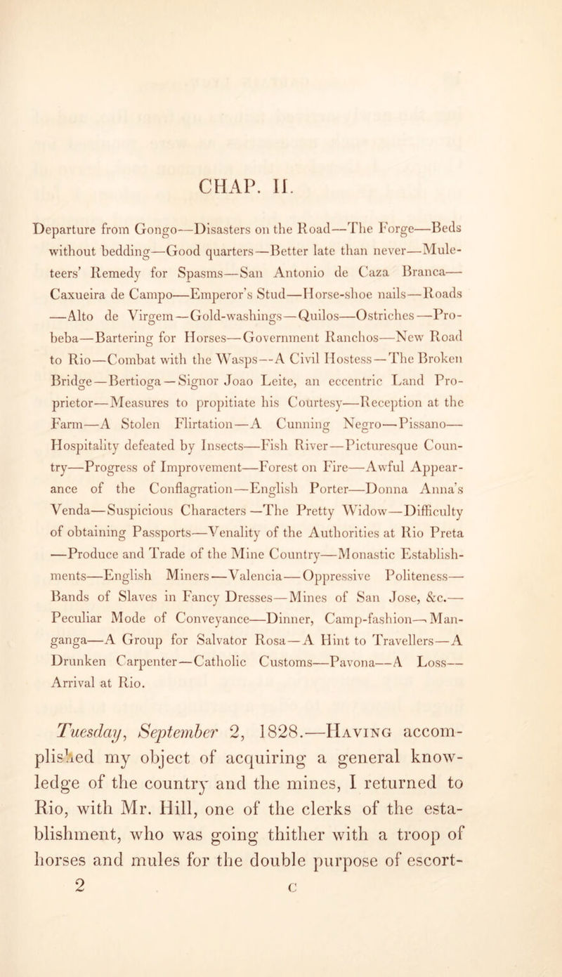 CHAP. II. Departure from Gongo—Disasters on the Road—The Forge—Beds without bedding—Good quarters—Better late than never—Mule- teers’ Remedy for Spasms—San Antonio de Caza Branca— Caxueira de Campo—Emperor’s Stud—Horse-shoe nails—Roads —Alto de Virgem—Gold-washings—Quilos—Ostriches—Pro- beba—Bartering for Horses—Government Ranchos—New Road to Rio—Combat with the Wasps—A Civil Hostess — The Broken Bridge—Bertioga — Signor Joao Leite, an eccentric Land Pro- prietor—Measures to propitiate his Courtesy—Reception at the Farm—A Stolen Flirtation—A Cunning Negro—Pissano— Hospitality defeated by Insects—Fish River—Picturesque Coun- try—Progress of Improvement—Forest on Fire—Awful Appear- ance of the Conflagration—English Porter—Donna Anna's Venda—Suspicious Characters—The Pretty Widow—Difficulty of obtaining Passports—Venality of the Authorities at Rio Preta —Produce and Trade of the Mine Country—Monastic Establish- ments—English Miners—Valencia—Oppressive Politeness— Bands of Slaves in Fancy Dresses—Mines of San Jose, &amp;c.— Peculiar Mode of Conveyance—Dinner, Camp-fashion—&gt;Man- ganga—A Group for Salvator Rosa — A Hint to Travellers—A Drunken Carpenter—Catholic Customs—Pavona—A Loss— Arrival at Rio. Tuesday, September 2, 1828.—Having accom- plished my object of acquiring a general know- ledge of the country and the mines, I returned to Rio, with Mr. Hill, one of the clerks of the esta- blishment, who was going thither with a troop of horses and mules for the double purpose of escort- 2 c