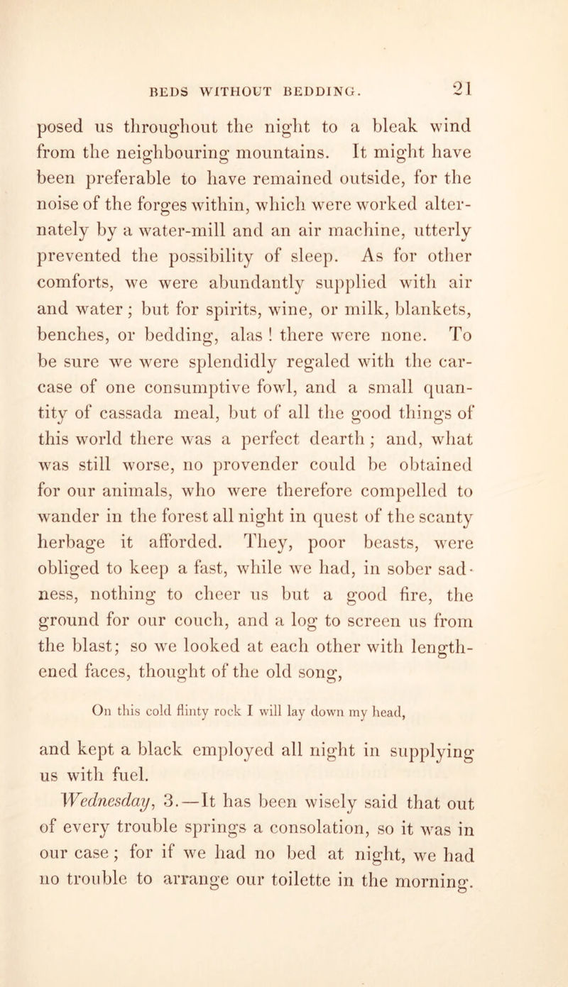 posed us throughout the night to a bleak wind from the neighbouring mountains. It might have been preferable to have remained outside, for the noise of the forges within, which were worked alter- nately by a water-mill and an air machine, utterly prevented the possibility of sleep. As for other comforts, we were abundantly supplied with air and water; but for spirits, wine, or milk, blankets, benches, or bedding, alas ! there were none. To be sure we were splendidly regaled with the car- case of one consumptive fowl, and a small quan- tity of cassada meal, but of all the crood thing's of this world there was a perfect deartli; and, what was still worse, no provender could be obtained for our animals, who were therefore compelled to wander in the forest all night in quest of the scanty herbage it afforded. They, poor beasts, were obliged to keep a fast, while we had, in sober sad- ness, nothing to cheer us but a good fire, the ground for our couch, and a log to screen us from the blast; so we looked at each other with length- ened faces, thought of the old song, On this cold flinty rock I will lay down my head, and kept a black employed all night in supplying us with fuel. Wednesday, 3.—It has been wisely said that out of every trouble springs a consolation, so it was in our case; for if we had no bed at night, we had no trouble to arrange our toilette in the morning.