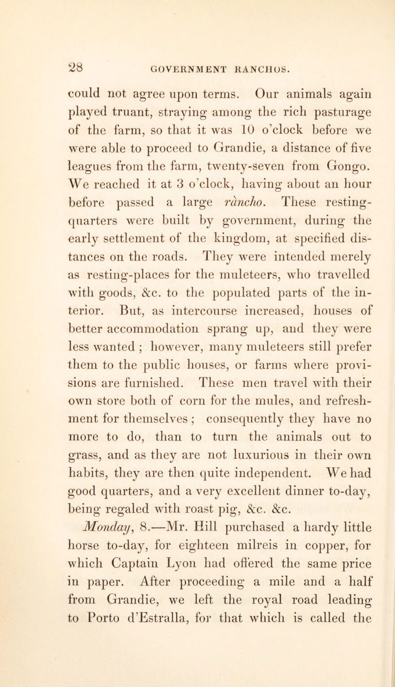 could not agree upon terms. Our animals again played truant, straying among the rich pasturage of the farm, so that it was 10 o’clock before we were able to proceed to Grandie, a distance of five leagues from the farm, twenty-seven from Gongo. We reached it at 3 o’clock, having about an hour before passed a large rancho. These resting- quarters were built by government, during the early settlement of the kingdom, at specified dis- tances on the roads. They were intended merely as resting-places for the muleteers, who travelled with goods, &amp;c. to the populated parts of the in- terior. But, as intercourse increased, houses of better accommodation sprang up, and they were less wanted ; however, many muleteers still prefer them to the public houses, or farms where provi- sions are furnished. These men travel with their own store both of corn for the mules, and refresh- ment for themselves ; consequently they have no more to do, than to turn the animals out to grass, and as they are not luxurious in their own habits, they are then quite independent. We had good quarters, and a very excellent dinner to-day, being regaled with roast pig, &amp;c. &amp;c. Monday, 8.—Mr. Hill purchased a hardy little horse to-day, for eighteen milreis in copper, for which Captain Lyon had offered the same price in paper. After proceeding a mile and a half from Grandie, we left the royal road leading to Porto d’Estralla, for that which is called the