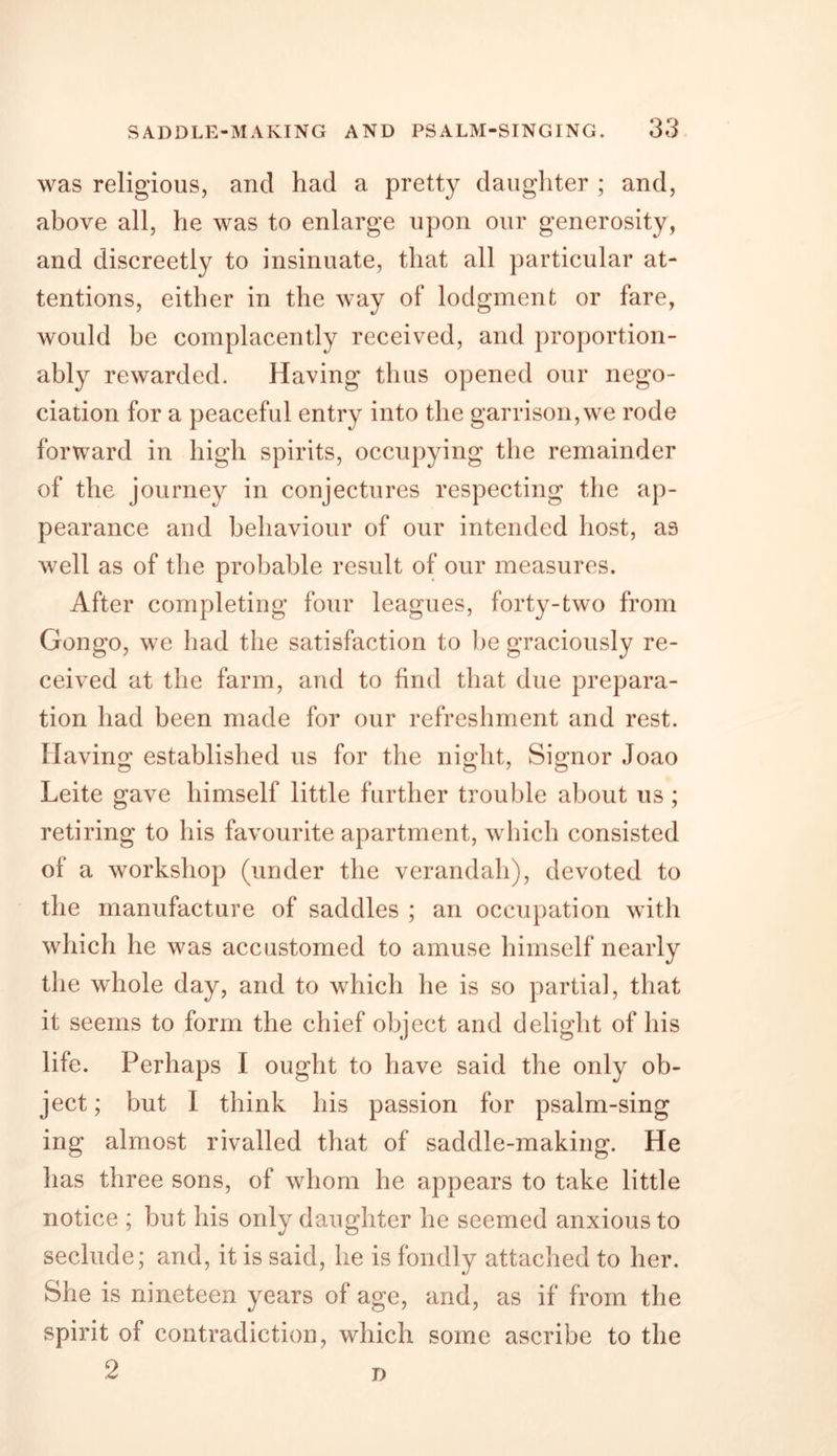 was religious, and had a pretty daughter ; and, above all, he was to enlarge upon our generosity, and discreetly to insinuate, that all particular at- tentions, either in the way of lodgment or fare, would be complacently received, and proportion- ably rewarded. Having thus opened our nego- ciation for a peaceful entry into the garrison,we rode forward in high spirits, occupying the remainder of the journey in conjectures respecting the ap- pearance and behaviour of our intended host, as well as of the probable result of our measures. After completing four leagues, forty-two from Gongo, we had the satisfaction to he graciously re- ceived at the farm, and to find that due prepara- tion had been made for our refreshment and rest. Having established us for the night, Signor Joao Leite gave himself little further trouble about us ; retiring to his favourite apartment, which consisted of a workshop (under the verandah), devoted to the manufacture of saddles ; an occupation with which he was accustomed to amuse himself nearly the wdiole day, and to which he is so partial, that it seems to form the chief object and delight of his life. Perhaps I ought to have said the only ob- ject ; but I think his passion for psalm-sing ing almost rivalled that of saddle-making. He has three sons, of whom he appears to take little notice ; but his only daughter he seemed anxious to seclude; and, it is said, he is fondly attached to her. She is nineteen years of age, and, as if from the spirit of contradiction, which some ascribe to the