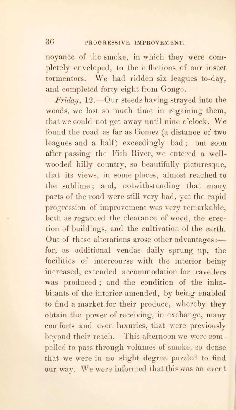 noyance of the smoke, in which they were com- pletely enveloped, to the inflictions of our insect tormentors. We had ridden six leagues to-day, and completed forty-eight from Gongo. Friday, 12.—Our steeds having strayed into the woods, we lost so much time in regaining them, that we could not get away until nine o’clock. We found the road as far as Gomez (a distanoe of two leagues and a half) exceedingly bad ; but soon after passing the Fish River, we entered a well- wooded hilly country, so beautifully picturesque, that its views, in some places, almost reached to the sublime; and, notwithstanding that many parts of the road were still very bad, yet the rapid progression of improvement was very remarkable, both as regarded the clearance of wood, the erec- tion of buildings, and the cultivation of the earth. Out of these alterations arose other advantages:— for, as additional vendas daily sprung up, the facilities of intercourse with the interior beino; increased, extended accommodation for travellers was produced ; and the condition of the inha- bitants of the interior amended, by being enabled to find a market for their produce, whereby they obtain the power of receiving, in exchange, many comforts and even luxuries, that were previously beyond their reach. This afternoon we were com- pelled to pass through volumes of smoke, so dense that we were in no slight degree puzzled to find our way. We were informed that this was an event