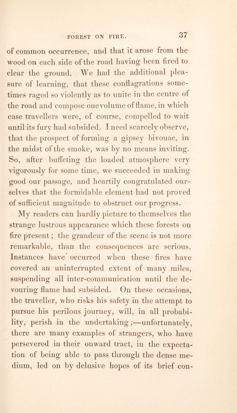 FOREST ON FIRE. of common occurrence, and that it arose from the wood on each side of the road having been fired to clear the ground. We had the additional plea- sure of learning, that these conflagrations some- times raffed so violently as to unite in the centre of the road and compose one volume of flame, in which case travellers were, of course, compelled to wait until its fury had subsided. I need scarcely observe, that the prospect of forming a gipsey bivouac, in the midst of the smoke, was by no means inviting. So, after buffeting the loaded atmosphere very vigorously for some time, we succeeded in making good our passage, and heartily congratulated our- selves that the formidable element had not proved of sufficient magnitude to obstruct our progress. My readers can hardly picture to themselves the strange lustrous appearance which these forests on fire present; the grandeur of the scene is not more remarkable, than the consequences are serious. Instances have occurred when these fires have covered an uninterrupted extent of many miles, suspending all inter-communication until the de- vouring flame had subsided. On these occasions, the traveller, who risks his safety in the attempt to pursue his perilous journey, will, in all probabi- lity, perish in the undertaking ;—unfortunately, there are many examples of strangers, who have persevered in their onward tract, in the expecta- tion of being able to pass through the dense me- dium, led on by delusive hopes of its brief con-