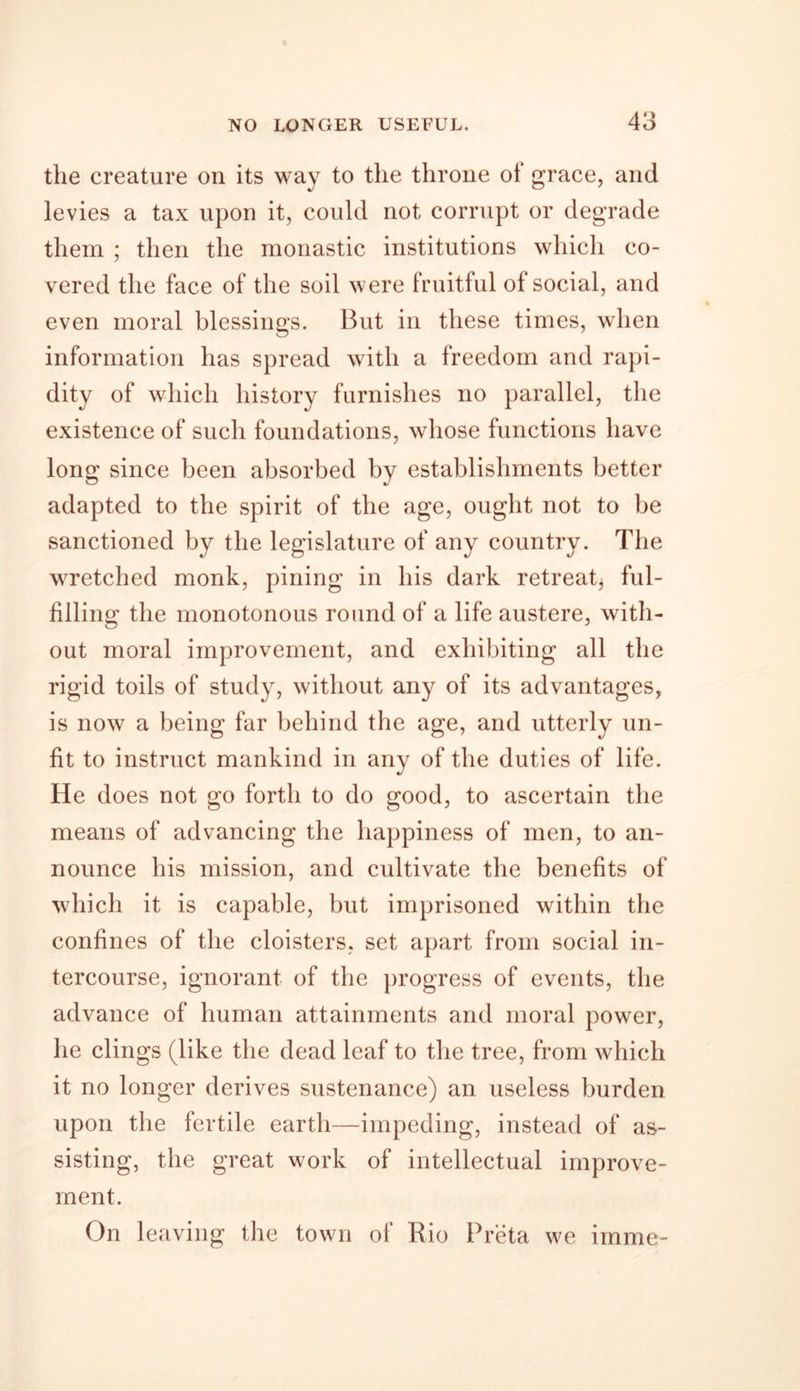 the creature on its way to the throne of grace, and levies a tax upon it, could not corrupt or degrade them ; then the monastic institutions which co- vered the face of the soil were fruitful of social, and even moral blessings. But in these times, when information has spread with a freedom and rapi- dity of which history furnishes no parallel, the existence of such foundations, whose functions have long since been absorbed by establishments better adapted to the spirit of the age, ought not to be sanctioned by the legislature of any country. The wretched monk, pining in his dark retreat^ ful- filling the monotonous round of a life austere, with- out moral improvement, and exhibiting all the rigid toils of study, without any of its advantages, is now a being far behind the age, and utterly un- fit to instruct mankind in any of the duties of life. He does not go forth to do good, to ascertain the means of advancing the happiness of men, to an- nounce his mission, and cultivate the benefits of which it is capable, but imprisoned within the confines of the cloisters, set apart from social in- tercourse, ignorant of the progress of events, the advance of human attainments and moral power, he clings (like the dead leaf to the tree, from which it no longer derives sustenance) an useless burden upon the fertile earth—impeding, instead of as- sisting, the great work of intellectual improve- ment. On leaving the town of Rio Preta we imme-