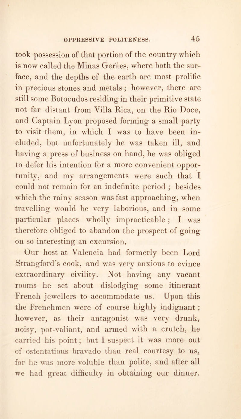 took possession of that portion of the country which is now called the Minas Geraes, where both the sur- face, and the depths of the earth are most prolific in precious stones and metals; however, there are still some Botocudos residing in their primitive state not far distant from Villa Rica, on the Rio Doce, and Captain Lyon proposed forming a small party to visit them, in which I was to have been in- cluded, but unfortunately he was taken ill, and having a press of business on hand, he was obliged to defer his intention for a more convenient oppor- tunity, and my arrangements were such that I could not remain for an indefinite period ; besides which the rainy season was fast approaching, when travelling would be very laborious, and in some particular places wholly impracticable ; I was therefore obliged to abandon the prospect of going on so interesting an excursion. Our host at Valencia had formerly been Lord Strangford’s cook, and was very anxious to evince extraordinary civility. Not having any vacant rooms he set about dislodging some itinerant French jewellers to accommodate us. Upon this the Frenchmen were of course highly indignant; however, as their antagonist was very drunk, noisy, pot-valiant, and armed with a crutch, he carried his point; but I suspect it was more out of ostentatious bravado than real courtesy to us, for he was more voluble than polite, and after all we had great difficulty in obtaining our dinner.