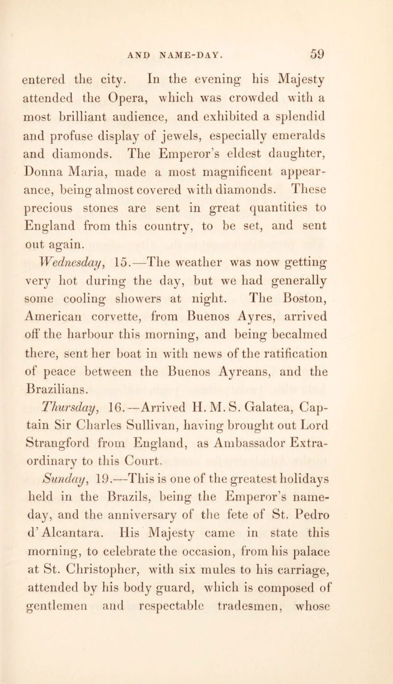 entered the city. In the evening his Majesty attended the Opera, which was crowded with a most brilliant audience, and exhibited a splendid and profuse display of jewels, especially emeralds and diamonds. The Emperor s eldest daughter, Donna Maria, made a most magnificent appear- ance, being almost covered with diamonds. These precious stones are sent in great quantities to England from this country, to be set, and sent out again. Wednesday, 15.—The weather was now getting very hot during the day, but we had generally some cooling showers at night. The Boston, American corvette, from Buenos Ayres, arrived oft* the harbour this morning, and being becalmed there, sent her boat in with news of the ratification of peace between the Buenos Ayreans, and the Brazilians. Thursday, 16.—Arrived H. M. S. Galatea, Cap- tain Sir Charles Sullivan, having brought out Lord Strangford from England, as Ambassador Extra- ordinary to this Court. Sunday, 19.—This is one of the greatest holidays held in the Brazils, being the Emperor's name- day, and the anniversary of the fete of St. Pedro d’Alcantara. His Majesty came in state this morning, to celebrate the occasion, from his palace at St. Christopher, with six mules to his carriage, attended by his body guard, which is composed of gentlemen and respectable tradesmen, whose