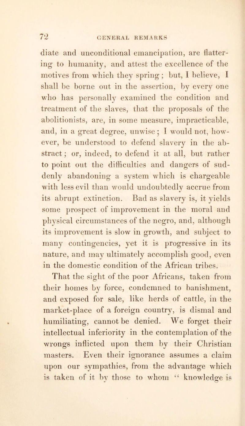 diate and unconditional emancipation, are flatter- ing to humanity, and attest the excellence of the motives from which they spring; but, I believe, I shall be borne out in the assertion, by every one who has personally examined the condition and treatment of the slaves, that the proposals of the abolitionists, are, in some measure, impracticable, and, in a great degree, unwise; I would not, how- ever, be understood to defend slavery in the ab- stract ; or, indeed, to defend it at all, but rather to point out the difficulties and dangers of sud- denly abandoning a system which is chargeable with less evil than would undoubtedly accrue from «/ its abrupt extinction. Bad as slavery is, it yields some prospect of improvement in the moral and physical circumstances of the negro, and, although its improvement is slow in growth, and subject to many contingencies, yet it is progressive in its nature, and may ultimately accomplish good, even in the domestic condition of the African tribes. That the sight of the poor Africans, taken from their homes by force, condemned to banishment, and exposed for sale, like herds of cattle, in the market-place of a foreign country, is dismal and humiliating, cannot be denied. We forget their intellectual inferiority in the contemplation of the wrongs inflicted upon them by their Christian masters. Even their ignorance assumes a claim upon our sympathies, from the advantage which is taken of it by those to whom “ knowledge is