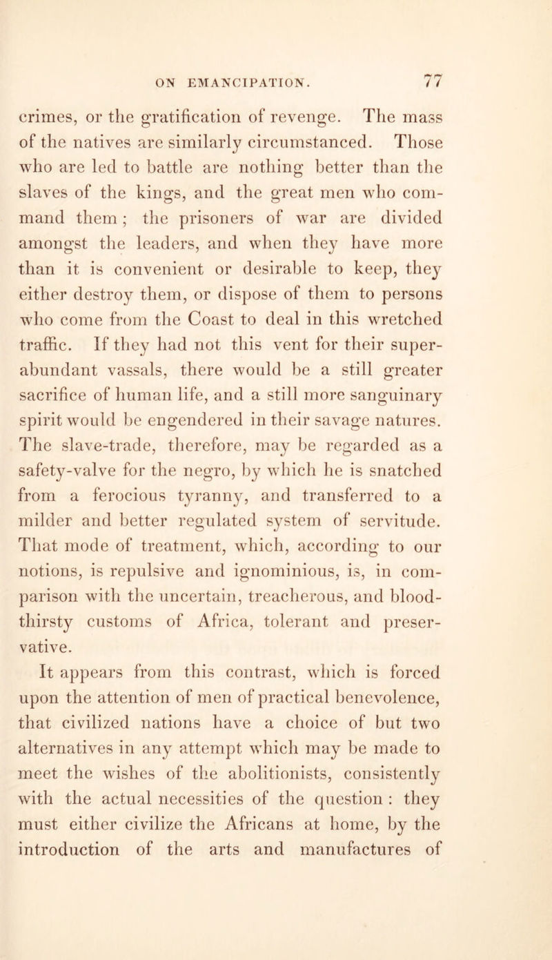 crimes, or the gratification of revenge. The mass of the natives are similarly circumstanced. Those who are led to battle are nothing better than the slaves of the kings, and the great men who com- mand them; the prisoners of war are divided amongst the leaders, and when they have more than it is convenient or desirable to keep, they either destroy them, or dispose of them to persons who come from the Coast to deal in this wretched traffic. If they had not this vent for their super- abundant vassals, there would be a still greater sacrifice of human life, and a still more sanguinary spirit would be engendered in their savage natures. The slave-trade, therefore, may be regarded as a safety-valve for the negro, by which he is snatched from a ferocious tyranny, and transferred to a milder and better regulated system of servitude. That mode of treatment, which, according to our notions, is repulsive and ignominious, is, in com- parison with the uncertain, treacherous, and blood- thirsty customs of Africa, tolerant and preser- vative. It appears from this contrast, which is forced upon the attention of men of practical benevolence, that civilized nations have a choice of but two alternatives in any attempt which may be made to meet the wishes of the abolitionists, consistently with the actual necessities of the question : they must either civilize the Africans at home, by the introduction of the arts and manufactures of