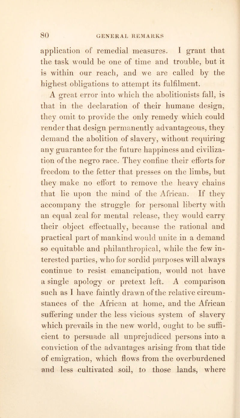 application of remedial measures. 1 grant that the task would be one of time and trouble, but it is within our reach, and we are called by the highest obligations to attempt its fulfilment. A great error into which the abolitionists fall, is that in the declaration of their humane design, they omit to provide the only remedy which could render that design permanently advantageous, they demand the abolition of slavery, without requiring any guarantee for the future happiness and civiliza- tion of the negro race. They confine their efforts for freedom to the fetter that presses on the limbs, but they make no effort to remove the heavy chains that lie upon the mind of the African. If they accompany the struggle for personal liberty with an equal zeal for mental release, they would carry their object effectually, because the rational and practical part of mankind would unite in a demand so equitable and philanthropical, while the few in- terested parties, who for sordid purposes will always continue to resist emancipation, would not have a single apology or pretext left. A comparison such as I have faintly drawn of the relative circum- stances of the African at home, and the African suffering under the less vicious system of slavery which prevails in the new world, ought to be suffi- cient to persuade all unprejudiced persons into a conviction of the advantages arising from that tide of emigration, which flows from the overburdened and less cultivated soil, to those lands, where