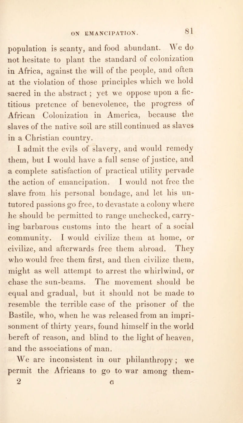 population is scanty, and food abundant. W e do not hesitate to plant the standard of colonization in Africa, against the will of the people, and often at the violation of those principles which we hold sacred in the abstract ; yet we oppose upon a fic- titious pretence of benevolence, the progress ot African Colonization in America, because the slaves of the native soil are still continued as slaves in a Christian country. 1 admit the evils of slavery, and would remedy them, but I would have a full sense of justice, and a complete satisfaction of practical utility pervade the action of emancipation. I would not free the slave from his personal bondage, and let his un- tutored passions go free, to devastate a colony where he should be permitted to range unchecked, carry- ing barbarous customs into the heart of a social community. I would civilize them at home, or civilize, and afterwards free them abroad. They who would free them first, and then civilize them, might as well attempt to arrest the whirlwind, or chase the sun-beams. The movement should be equal and gradual, but it should not be made to resemble the terrible case of the prisoner of the Bastile, who, when he was released from an impri- sonment of thirty years, found himself in the world bereft of reason, and blind to the light of heaven, and the associations of man. We are inconsistent in our philanthropy; we permit the Africans to go to war among them- 2 G