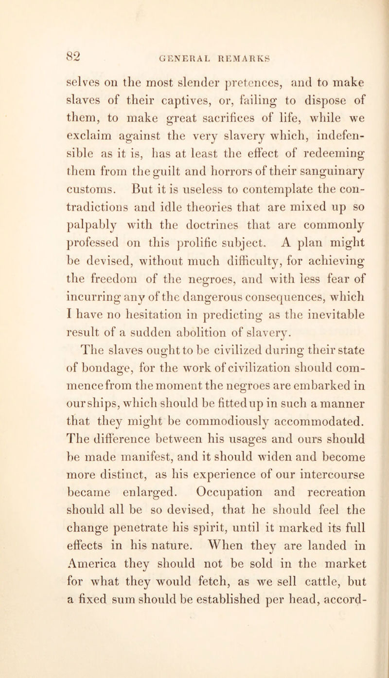 selves oil the most slender pretences, and to make slaves of their captives, or, failing to dispose of them, to make great sacrifices of life, while we exclaim against the very slavery which, indefen- sible as it is, has at least the effect of redeeming them from the guilt and horrors of their sanguinary customs. But it is useless to contemplate the con- tradictions and idle theories that are mixed up so palpably with the doctrines that are commonly professed on this prolific subject. A plan might he devised, without much difficulty, for achieving the freedom of the negroes, and with less fear of incurring any of the dangerous consequences, which I have no hesitation in predicting as the inevitable result of a sudden abolition of slavery. The slaves ought to be civilized during their state of bondage, for the work of civilization should com- mence from the moment the negroes are embarked in our ships, which should be fitted up in such a manner that they might be commodiously accommodated. The difference between his usages and ours should be made manifest, and it should widen and become more distinct, as his experience of our intercourse became enlarged. Occupation and recreation should all be so devised, that he should feel the change penetrate his spirit, until it marked its full effects in his nature. When they are landed in America they should not be sold in the market for what they would fetch, as we sell cattle, but a fixed sum should be established per head, accord-