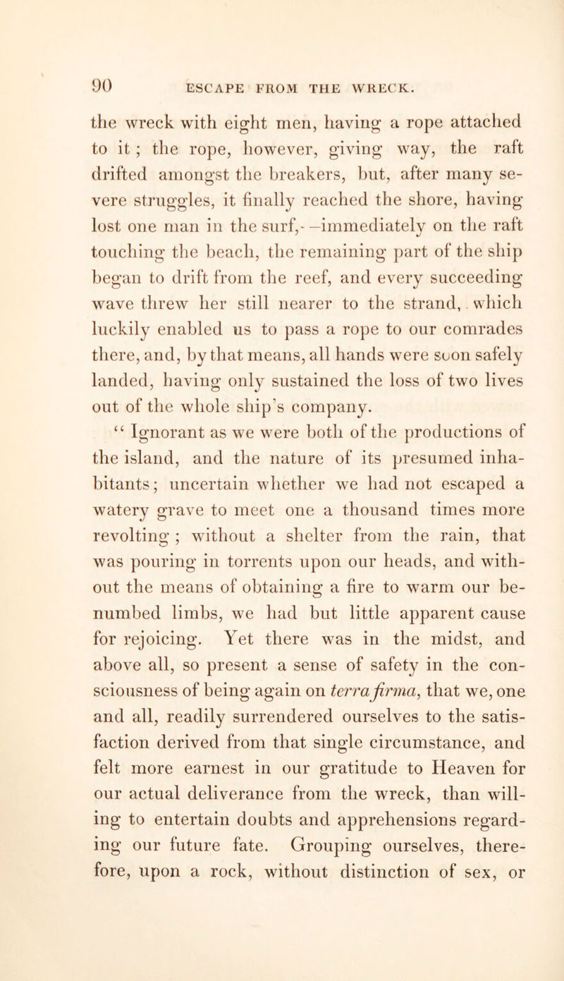 the wreck with eight men, having a rope attached to it ; the rope, however, giving way, the raft drifted amongst the breakers, but, after many se- vere struggles, it finally reached the shore, having- lost one man in the surf,-—immediately on the raft touching the beach, the remaining part of the ship began to drift from the reef, and every succeeding wave threw her still nearer to the strand, which luckily enabled us to pass a rope to our comrades there, and, by that means, all hands were soon safely landed, having only sustained the loss of two lives out of the whole ship’s company. “ Ignorant as we wrere both of the productions of the island, and the nature of its presumed inha- bitants ; uncertain whether we had not escaped a watery grave to meet one a thousand times more revolting ; without a shelter from the rain, that was pouring in torrents upon our heads, and with- out the means of obtaining a fire to warm our be- numbed limbs, we had but little apparent cause for rejoicing. Yet there was in the midst, and above all, so present a sense of safety in the con- sciousness of being again on terra firma, that we, one and all, readily surrendered ourselves to the satis- faction derived from that single circumstance, and felt more earnest in our gratitude to Heaven for our actual deliverance from the wreck, than will- ing to entertain doubts and apprehensions regard- ing our future fate. Grouping ourselves, there- fore, upon a rock, without distinction of sex, or