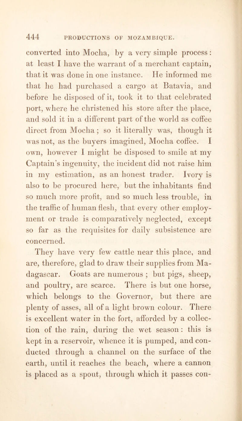 converted into Mocha, by a very simple process: at least I have the warrant of a merchant captain, that it was done in one instance. lie informed me that he had purchased a cargo at Batavia, and before he disposed of it, took it to that celebrated port, where he christened his store after the place, and sold it in a different part of the world as coffee direct from Mocha; so it literally was, though it was not, as the buyers imagined, Mocha coffee. I own, however I might be disposed to smile at my Captain’s ingenuity, the incident did not raise him in my estimation, as an honest trader. Ivory is also to be procured here, but the inhabitants find so much more profit, and so much less trouble, in the traffic of human flesh, that every other employ- ment or trade is comparatively neglected, except so far as the requisites for daily subsistence are concerned. They have very few cattle near this place, and are, therefore, glad to draw their supplies from Ma- dagascar. Goats are numerous ; but pigs, sheep, and poultry, are scarce. There is but one horse, which belongs to the Governor, but there are plenty of asses, all of a light brown colour. There is excellent water in the fort, afforded by a collec- tion of the rain, during the wet season : this is kept in a reservoir, whence it is pumped, and con- ducted through a channel on the surface of the earth, until it reaches the beach, where a cannon is placed as a spout, through which it passes con-