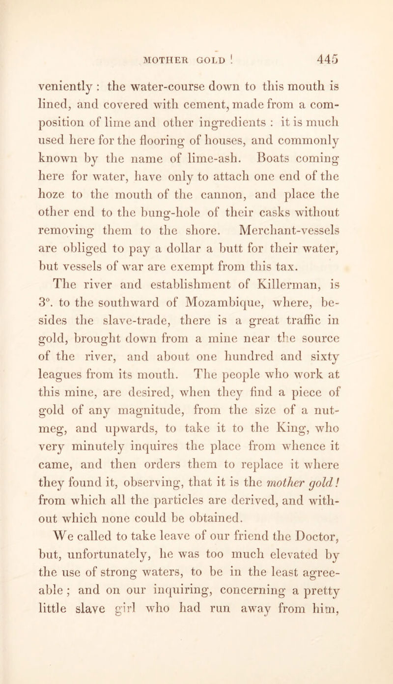 veniently : the water-course down to this mouth is lined, and covered with cement, made from a com- position of lime and other ingredients : it is much used here for the flooring of houses, and commonly known by the name of lime-ash. Boats coming here for water, have only to attach one end of the hoze to the mouth of the cannon, and place the other end to the bung-hole of their casks without removing them to the shore. Merchant-vessels are obliged to pay a dollar a butt for their water, but vessels of war are exempt from this tax. The river and establishment of Killerman, is 3°. to the southward of Mozambique, where, be- sides the slave-trade, there is a great traffic in gold, brought down from a mine near the source of the river, and about one hundred and sixty leagues from its mouth. The people who work at this mine, are desired, when they find a piece of gold of any magnitude, from the size of a nut- meg, and upwards, to take it to the King, who very minutely inquires the place from whence it came, and then orders them to replace it where they found it, observing, that it is the mother gold! from which all the particles are derived, and with- out which none could be obtained. We called to take leave of our friend the Doctor, but, unfortunately, he was too much elevated by the use of strong waters, to be in the least agree- able ; and on our inquiring, concerning a pretty little slave girl who had run away from him,