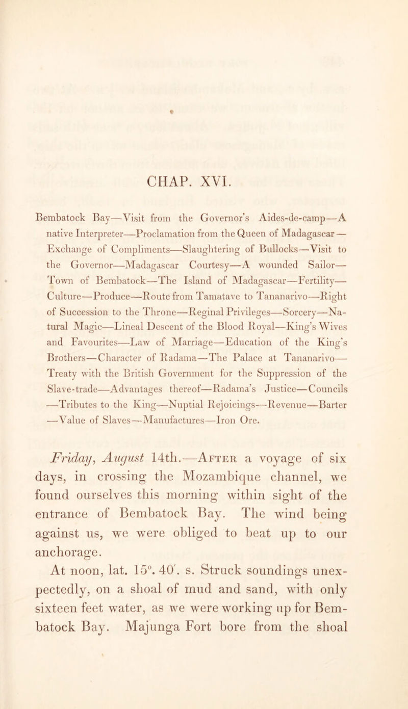 Bembatock Bay—Visit from the Governor’s Aides-de-camp—A native Interpreter—Proclamation from the Queen of Madagascar — Exchange of Compliments—Slaughtering of Bullocks—Visit to the Governor—Madagascar Courtesy—A wounded Sailor— Town of Bembatock—The Island of Madagascar—Fertility— Culture—Produce—Route from Tamatave to Tananarivo—Right of Succession to the Throne—Reginal Privileges—Sorcery—Na- tural Magic—Lineal Descent of the Blood Royal—King’s Wives and Favourites—Law of Marriage—Education of the King's Brothers—Character of Radama—The Palace at Tananarivo— Treaty with the British Government for the Suppression of the Slave-trade—Advantages thereof—Radama’s Justice—Councils —Tributes to the King—Nuptial Rejoicings—Revenue—Barter •—Value of Slaves—Manufactures—Iron Ore. Friday, August 14th.—After a voyage of six days, in crossing the Mozambique channel, we found ourselves this morning within sight of the entrance of Bembatock Bay. The wind being against us, we were obliged to beat up to our anchorage. At noon, lat. 15°. 40'. s. Struck soundings unex- pectedly, on a shoal of mud and sand, with only sixteen feet water, as we were working up for Bem- batock Bay. Majunga Fort bore from the shoal