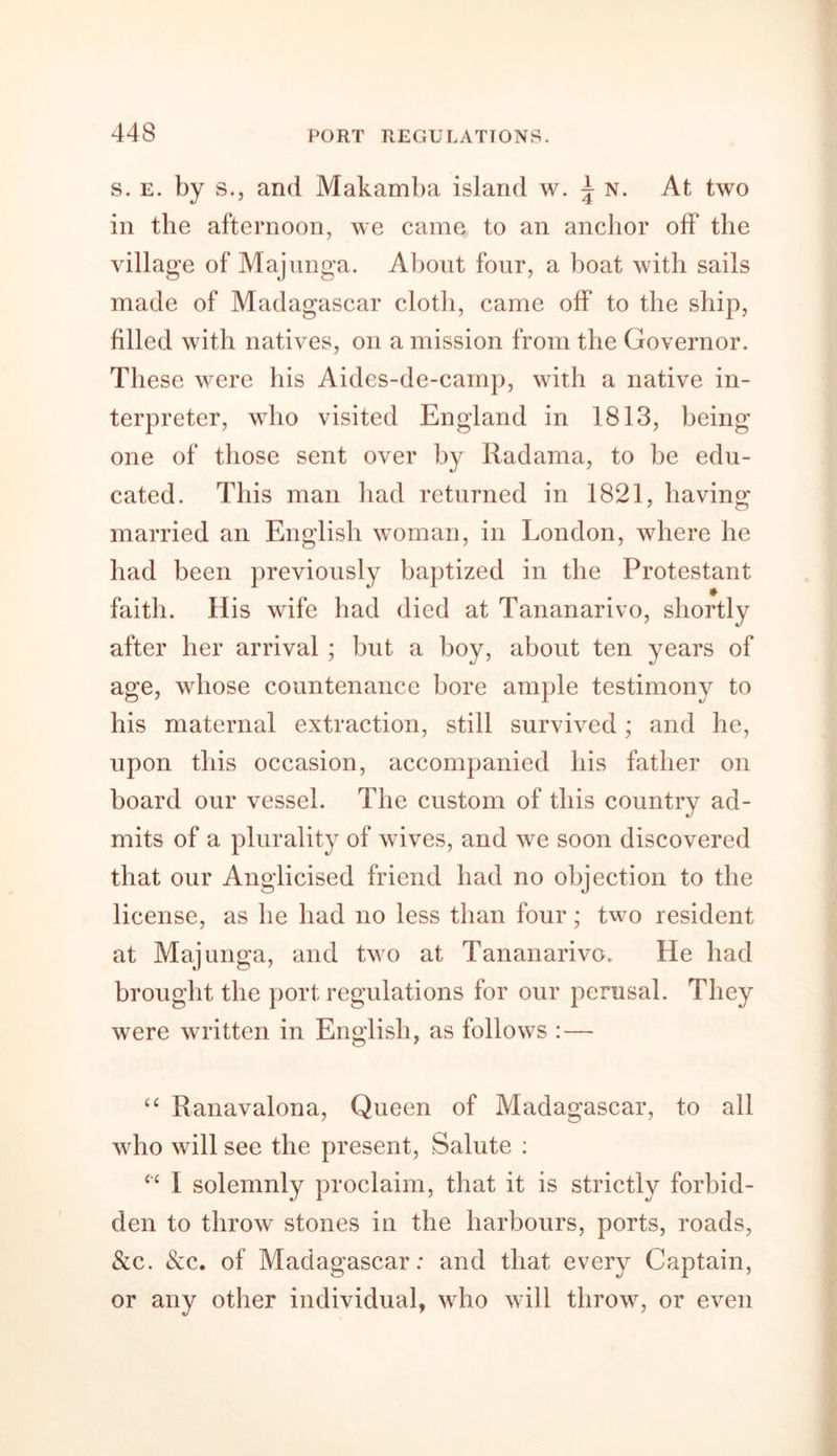 s. e. by s., and Makamba island w. \ n. At two in the afternoon, we came to an anchor off the village of Majunga. About four, a boat with sails made of Madagascar cloth, came off to the ship, filled with natives, oil a mission from the Governor. These were his Aides-de-camp, with a native in- terpreter, who visited England in 1813, being one of those sent over by Radama, to be edu- cated. This man had returned in 1821, having married an English woman, in London, where lie had been previously baptized in the Protestant faith. His wife had died at Tananarivo, shortly after her arrival ; but a boy, about ten years of age, whose countenance bore ample testimony to his maternal extraction, still survived; and he, upon this occasion, accompanied his father on board our vessel. The custom of this country ad- mits of a plurality of wives, and we soon discovered that our Anglicised friend had no objection to the license, as he had no less than four; two resident at Majunga, and two at Tananarive. He had brought the port regulations for our perusal. They were written in English, as follows : — “ Ranavalona, Queen of Madagascar, to all who will see the present, Salute : “ I solemnly proclaim, that it is strictly forbid- den to throw stones in the harbours, ports, roads, &amp;c. &amp;c. of Madagascar: and that every Captain, or any other individual, who will throw, or even