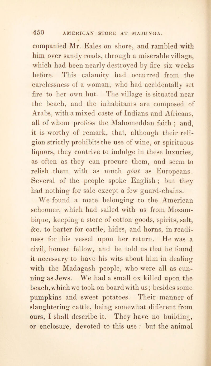 companied Mr. Eales on shore, and rambled with him over sandy roads, through a miserable village, which had been nearly destroyed by fire six weeks before. This calamity had occurred from the carelessness of a woman, who had accidentally set fire to her own hut. The village is situated near the beach, and the inhabitants are composed of Arabs, with a mixed caste of Indians and Africans, all of whom profess the Mahomeddan faith ; and, it is worthy of remark, that, although their reli- gion strictly prohibits the use of wine, or spirituous liquors, they contrive to indulge in these luxuries, as often as they can procure them, and seem to relish them with as much gout as Europeans. Several of the people spoke English; but they had nothing for sale except a few guard-chains. We found a mate belonging to the American schooner, which had sailed with us from Mozam- bique, keeping a store of cotton goods, spirits, salt, &amp;c. to barter for cattle, hides, and horns, in readi- ness for his vessel upon her return. He was a civil, honest fellow, and he told us that he found it necessary to have his wits about him in dealing with the Madagash people, who were all as cun- ning as Jews. We had a small ox killed upon the beach, which we took on board with us; besides some pumpkins and sweet potatoes. Their manner of slaughtering cattle, being somewhat different from ours, I shall describe it. They have no building, or enclosure, devoted to this use : but the animal