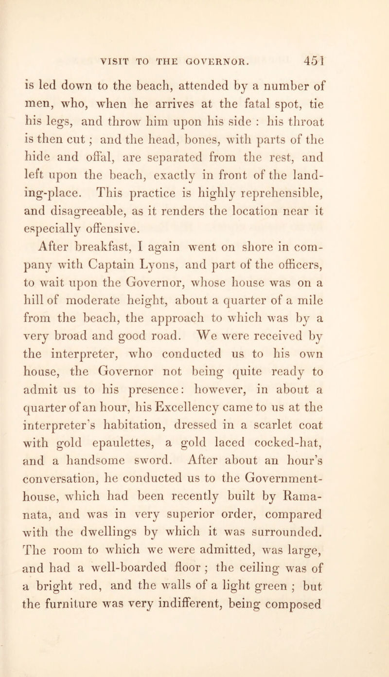is led down to the beach, attended by a number of men, who, when he arrives at the fatal spot, tie his legs, and throw him upon his side : his throat is then cut; and the head, bones, with parts of the hide and offal, are separated from the rest, and left upon the beach, exactly in front of the land- ing-place. This practice is highly reprehensible, and disagreeable, as it renders the location near it especially offensive. After breakfast, I a«;ain went on shore in com- pany with Captain Lyons, and part of the officers, to wait upon the Governor, whose house was on a hill of moderate height, about a quarter of a mile from the beach, the approach to which was by a very broad and good road. We were received by the interpreter, who conducted us to his own house, the Governor not being quite ready to admit us to his presence: however, in about a quarter of an hour, his Excellency came to us at the interpreter's habitation, dressed in a scarlet coat with gold epaulettes, a gold laced cocked-hat, and a handsome sword. After about an hour’s conversation, he conducted us to the Government- house, which had been recently built by Raina- nata, and was in very superior order, compared with the dwellings by which it was surrounded. The room to which we were admitted, was large, and had a well-boarded floor ; the ceiling was of a bright red, and the walls of a light green ; but the furniture was very indifferent, being composed