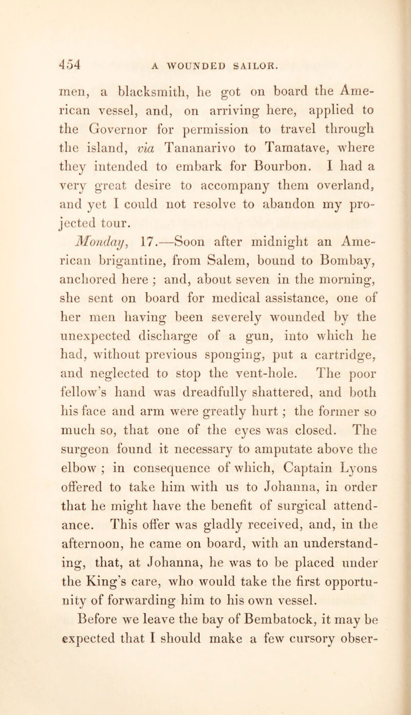 men, a blacksmith, he got on board the Ame- rican vessel, and, on arriving here, applied to the Governor for permission to travel through the island, via Tananarivo to Tamatave, where they intended to embark for Bourbon. I had a very great desire to accompany them overland, and yet I could not resolve to abandon my pro- jected tour. Monday, 17.—Soon after midnight an Ame- rican brigantine, from Salem, bound to Bombay, anchored here ; and, about seven in the morning, she sent on board for medical assistance, one of her men having been severely wounded by the unexpected discharge of a gun, into which he had, without previous sponging, put a cartridge, and neglected to stop the vent-hole. The poor fellow’s hand was dreadfully shattered, and both his face and arm were greatly hurt; the former so much so, that one of the eyes was closed. The surgeon found it necessary to amputate above the elbow ; in consequence of which, Captain Lyons offered to take him with us to Johanna, in order that he might have the benefit of surgical attend- ance. This offer was gladly received, and, in the afternoon, he came on board, with an understand- ing, that, at Johanna, he was to be placed under the King’s care, who would take the first opportu- nity of forwarding him to his own vessel. Before we leave the bay of Bembatock, it may be expected that I should make a few cursory obser-