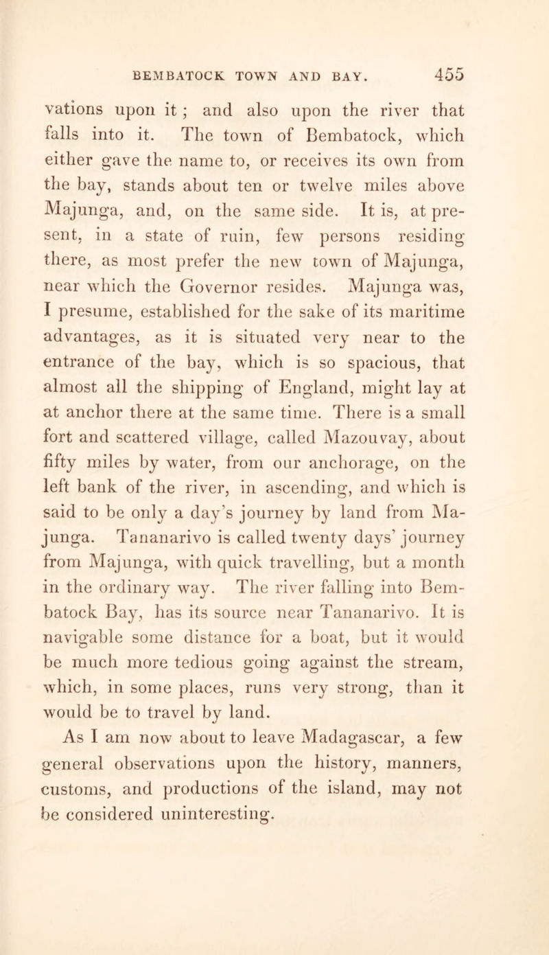 vations upon it ; and also upon the river that falls into it. The town of Bembatock, which either gave the name to, or receives its own from the bay, stands about ten or twelve miles above Majunga, and, on the same side. It is, at pre- sent, in a state of ruin, few persons residing there, as most prefer the new town of Majunga, near which the Governor resides. Majunga wras, I presume, established for the sake of its maritime advantages, as it is situated very near to the entrance of the bay, which is so spacious, that almost all the shipping of England, might lay at at anchor there at the same time. There is a small fort and scattered village, called Mazouvay, about fifty miles by water, from our anchorage, on the left bank of the river, in ascending, and which is said to be only a day’s journey by land from Ma- junga. Tananarivo is called twenty days’ journey from Majunga, with quick travelling, but a month in the ordinary way. The river falling into Bem- batock Bay, has its source near Tananarivo. It is navigable some distance for a boat, but it would be much more tedious going against the stream, which, in some places, runs very strong, than it would be to travel by land. As I am now about to leave Madagascar, a few general observations upon the history, manners, customs, and productions of the island, may not be considered uninteresting.