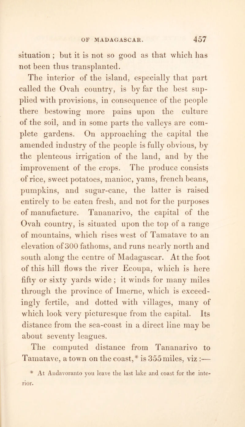 situation ; but it is not so good as that which has not been thus transplanted. The interior of the island, especially that part called the Ovah country, is by far the best sup- plied with provisions, in consequence of the people there bestowing more pains upon the culture of the soil, and in some parts the valleys are com- plete gardens. On approaching the capital the amended industry of the people is fully obvious, by the plenteous irrigation of the land, and by the improvement of the crops. The produce consists of rice, sweet potatoes, manioc, yams, french beans, pumpkins, and sugar-cane, the latter is raised entirely to be eaten fresh, and not for the purposes of manufacture. Tananarivo, the capital of the Ovah country, is situated upon the top of a range of mountains, which rises west of Tamatave to an elevation of 300 fathoms, and runs nearly north and south along the centre of Madagascar. At the foot of this hill flows the river Ecoupa, which is here fifty or sixty yards wide ; it winds for many miles through the province of Imerne, which is exceed- ingly fertile, and dotted with villages, many of which look very picturesque from the capital. Its distance from the sea-coast in a direct line may be about seventy leagues. The computed distance from Tananarivo to Tamatave, a town on the coast,* is 355 miles, viz :— * At Andavoranto you leave the last lake and coast for the inte- rior.