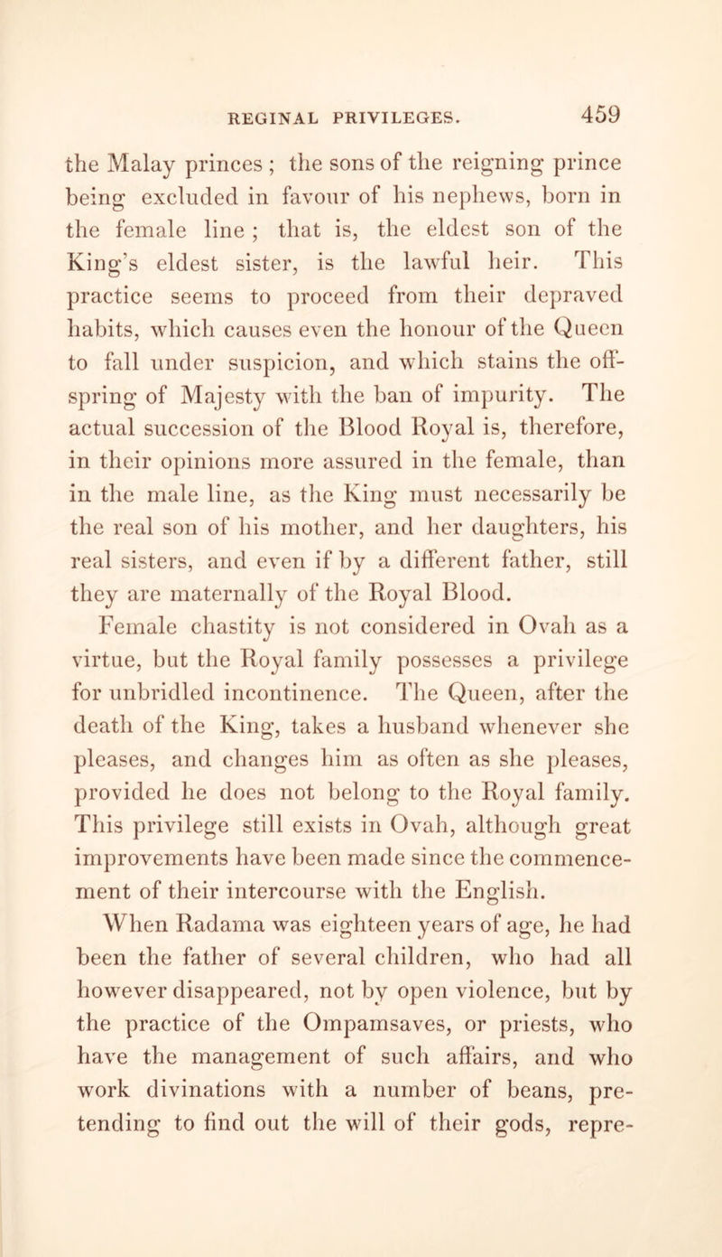 the Malay princes ; the sons of the reigning prince being excluded in favour of his nephews, born in the female line ; that is, the eldest son of the King's eldest sister, is the lawful heir. This practice seems to proceed from their depraved habits, which causes even the honour of the Queen to fall under suspicion, and which stains the oil- spring of Majesty with the ban of impurity. The actual succession of the Blood Royal is, therefore, in their opinions more assured in the female, than in the male line, as the King must necessarily be the real son of his mother, and her daughters, his real sisters, and even if by a different father, still they are maternally of the Royal Blood. Female chastity is not considered in Ovali as a virtue, but the Royal family possesses a privilege for unbridled incontinence. The Queen, after the death of the King, takes a husband whenever she pleases, and changes him as often as she pleases, provided he does not belong to the Royal family. This privilege still exists in Ovah, although great improvements have been made since the commence- ment of their intercourse with the English. When Radama was eighteen years of age, lie had been the father of several children, who had all however disappeared, not by open violence, but by the practice of the Ompamsaves, or priests, who have the management of such affairs, and who work divinations with a number of beans, pre- tending to find out the will of their gods, repre-