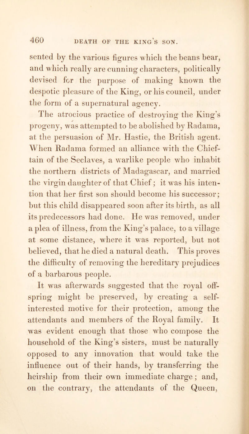 sented by the various figures which the beans bear, and which really are cunning characters, politically devised for the purpose of making known the despotic pleasure of the King, or his council, under the form of a supernatural agency. The atrocious practice of destroying the King’s progeny, was attempted to be abolished by Radama, at the persuasion of Mr. Hastie, the British agent. When Radama formed an alliance with the Chief- tain of the Seclaves, a warlike people who inhabit the northern districts of Madagascar, and married the virgin daughter of that Chief; it was his inten- tion that her first son should become his successor; but this child disappeared soon after its birth, as all its predecessors had done. He wms removed, under a plea of illness, from the King’s palace, to a village at some distance, where it was reported, but not believed, that he died a natural death. This proves the difficulty of removing the hereditary prejudices of a barbarous people. It was afterwards suggested that the royal off- spring might be preserved, by creating a self- interested motive for their protection, among the It wras evident enough that those who compose the household of the King's sisters, must be naturally opposed to any innovation that wTould take the influence out of their hands, by transferring the heirship from their own immediate charge; and, on the contrary, the attendants of the Queen, attendants and members of the Royal