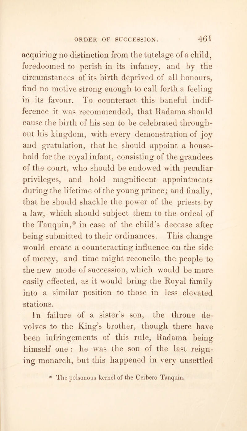 acquiring no distinction from the tutelage of a child, foredoomed to perish in its infancy, and by the circumstances of its birth deprived of all honours, find no motive strong: enough to call forth a feeling o O O in its favour. To counteract this baneful indif- ference it was recommended, that Radama should cause the birth of his son to be celebrated through- out his kingdom, with every demonstration of joy and gratulation, that he should appoint a house- hold for the royal infant, consisting of the grandees of the court, who should be endowed with peculiar privileges, and hold magnificent appointments during the lifetime of the young prince; and finally, that he should shackle the power of the priests by a law, which should subject them to the ordeal of the Tanquin,* in case of the child's decease after being submitted to their ordinances. This change would create a counteracting influence on the side of mercy, and time might reconcile the people to the new mode of succession, which would be more easily effected, as it would bring the Royal family into a similar position to those in less elevated stations. In failure of a sister’s son, the throne de- volves to the King’s brother, though there have been infringements of this rule, Radama being himself one : he was the son of the last reign- ing monarch, but this happened in very unsettled * The poisonous kernel of the Cerbero Tanquin.