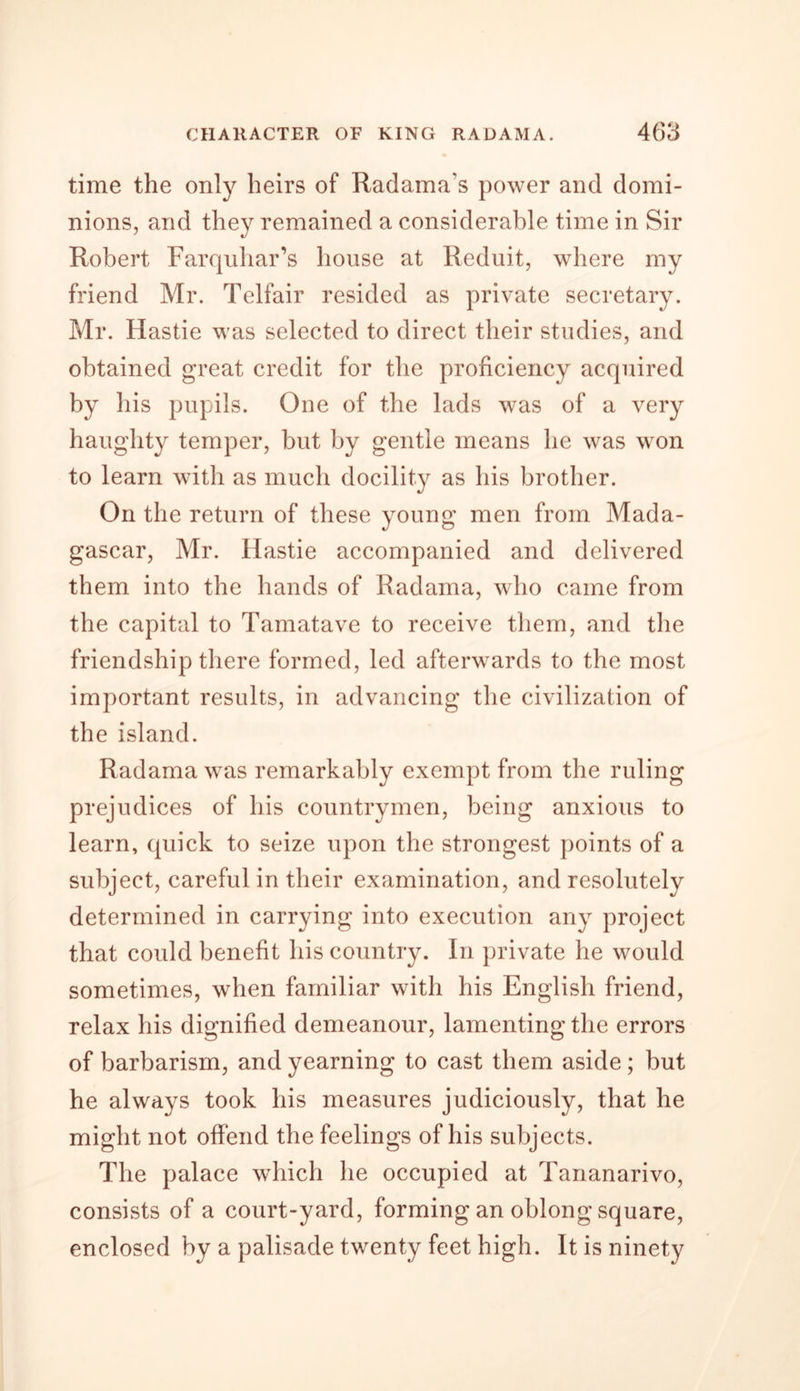 time the only heirs of Radama’s power and domi- nions, and they remained a considerable time in Sir Robert Farquhar’s house at Reduit, where my friend Mr. Telfair resided as private secretary. Mr. Hastie was selected to direct their studies, and obtained great credit for the proficiency acquired by his pupils. One of the lads was of a very haughty temper, but by gentle means he was won to learn with as much docility as his brother. On the return of these young men from Mada- gascar, Mr. Hastie accompanied and delivered them into the hands of Radama, who came from the capital to Tamatave to receive them, and the friendship there formed, led afterwards to the most important results, in advancing the civilization of the island. Radama was remarkably exempt from the ruling prejudices of his countrymen, being anxious to learn, quick to seize upon the strongest points of a subject, careful in their examination, and resolutely determined in carrying into execution any project that could benefit his country. In private he would sometimes, when familiar with his English friend, relax his dignified demeanour, lamenting the errors of barbarism, and yearning to cast them aside; but he always took his measures judiciously, that he might not offend the feelings of his subjects. The palace which he occupied at Tananarivo, consists of a court-yard, forming an oblong square, enclosed by a palisade twenty feet high. It is ninety