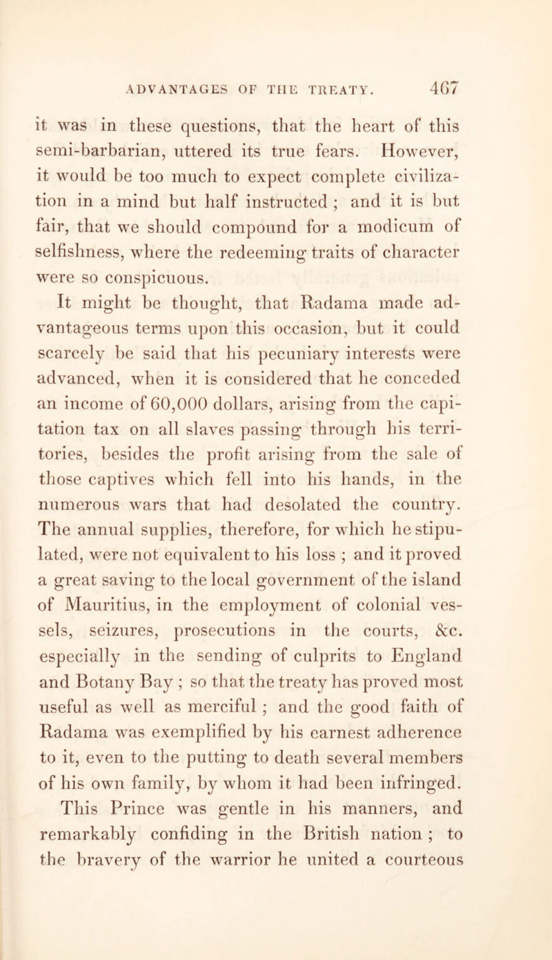 it was in these questions, that the heart of this semi-barbarian, uttered its true fears. However, it would be too much to expect complete civiliza- tion in a mind but half instructed ; and it is but fair, that we should compound for a modicum of selfishness, where the redeeming traits of character were so conspicuous. It might be thought, that Radama made ad- vantageous terms upon this occasion, but it could scarcely be said that his pecuniary interests were advanced, when it is considered that he conceded an income of 60,000 dollars, arising from the capi- tation tax on all slaves passing through his terri- tories, besides the profit arising from the sale of those captives which fell into his hands, in the numerous wars that had desolated the country. The annual supplies, therefore, for which he stipu- lated, were not equivalent to his loss ; and it proved a great saving to the local government of the island of Mauritius, in the employment of colonial ves- sels, seizures, prosecutions in the courts, &amp;c. especially in the sending of culprits to England and Botany Bay ; so that the treaty has proved most useful as well as merciful ; and the good faith of Radama was exemplified by his earnest adherence to it, even to the putting to death several members of his own family, by whom it had been infringed. This Prince was gentle in his manners, and remarkably confiding in the British nation ; to the bravery of the warrior he united a courteous