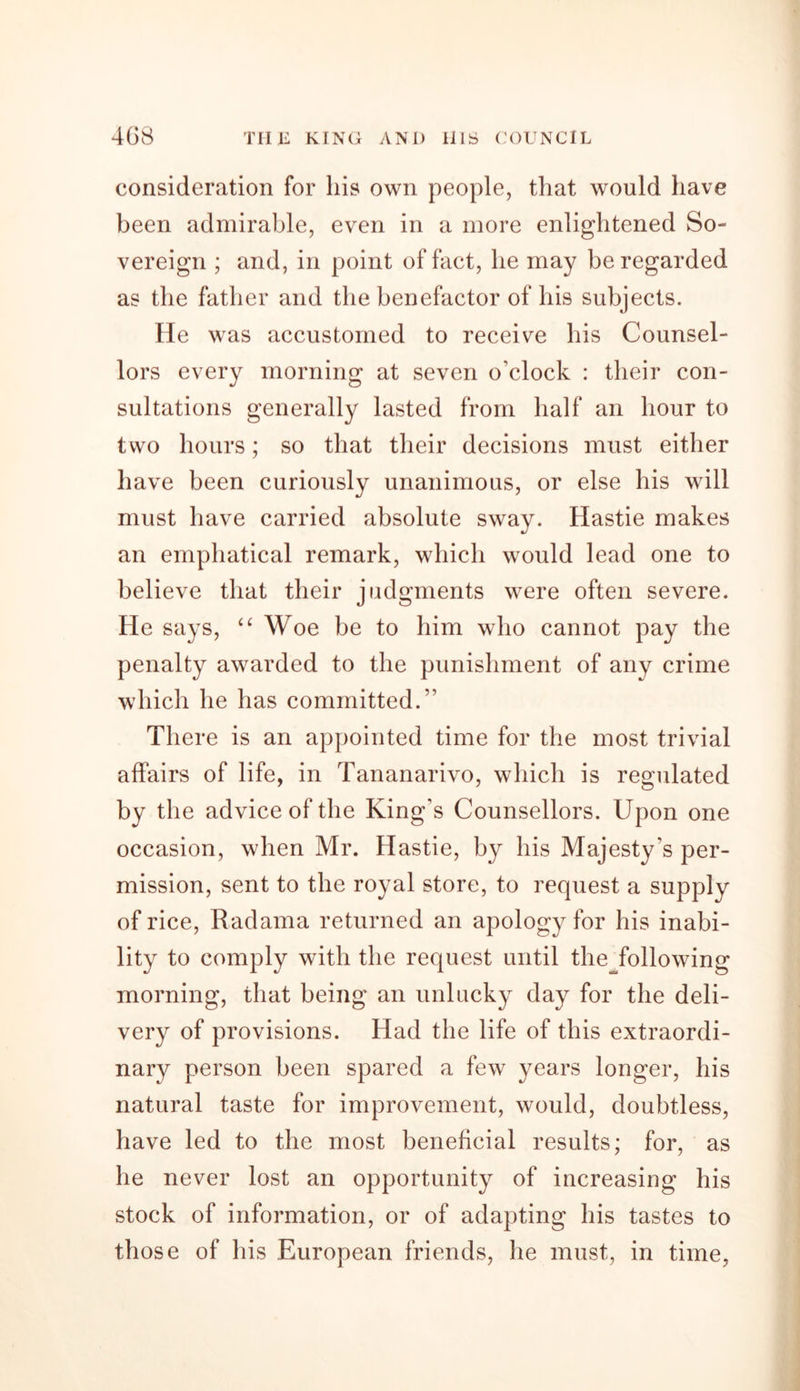 consideration for his own people, that would have been admirable, even in a more enlightened So- vereign ; and, in point of fact, he may be regarded as the father and the benefactor of his subjects. He was accustomed to receive his Counsel- lors every morning at seven o'clock : their con- sultations generally lasted from half an hour to two hours; so that their decisions must either have been curiously unanimous, or else his will must have carried absolute sway. Hastie makes an emphatical remark, which would lead one to believe that their judgments were often severe. He says, “ Woe be to him who cannot pay the penalty awarded to the punishment of any crime which he has committed.” There is an appointed time for the most trivial affairs of life, in Tananarivo, which is regulated by the advice of the King’s Counsellors. Upon one occasion, when Mr. Hastie, by his Majesty's per- mission, sent to the royal store, to request a supply of rice, Radama returned an apology for his inabi- lity to comply with the request until the following morning, that being an unlucky day for the deli- very of provisions. Had the life of this extraordi- nary person been spared a few years longer, his natural taste for improvement, would, doubtless, have led to the most beneficial results; for, as he never lost an opportunity of increasing his stock of information, or of adapting his tastes to those of his European friends, he must, in time,