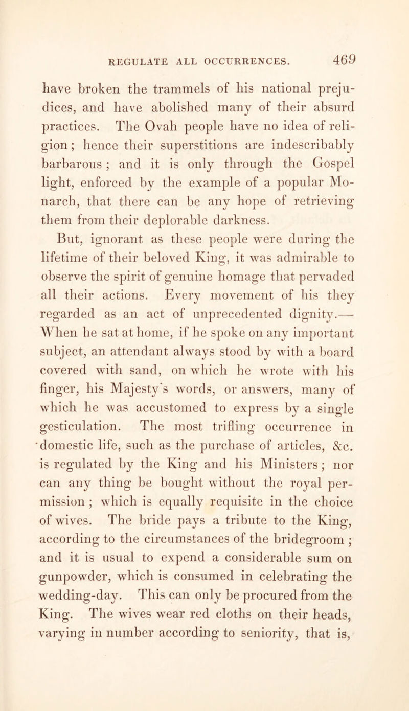 have broken the trammels of his national preju- dices, and have abolished many of their absurd practices. The Ovah people have no idea of reli- gion ; hence their superstitions are indescribably barbarous ; and it is only through the Gospel light, enforced by the example of a popular Mo- narch, that there can be any hope of retrieving them from their deplorable darkness. But, ignorant as these people were during the lifetime of their beloved King, it was admirable to observe the spirit of genuine homage that pervaded all their actions. Every movement of his they regarded as an act of unprecedented dignity.— When he sat at home, if he spoke on any important subject, an attendant always stood by with a board covered with sand, on which he wrote with his finger, his Majesty's words, or answers, many of which he was accustomed to express by a single gesticulation. The most trifling occurrence in domestic life, such as the purchase of articles, &amp;c. is regulated by the King and his Ministers; nor can any thing be bought without the royal per- mission ; which is equally requisite in the choice of wives. The bride pays a tribute to the King, according to the circumstances of the bridegroom ; and it is usual to expend a considerable sum on gunpowder, which is consumed in celebrating the wedding-day. This can only be procured from the King. The wives wear red cloths on their heads, varying in number according to seniority, that is,