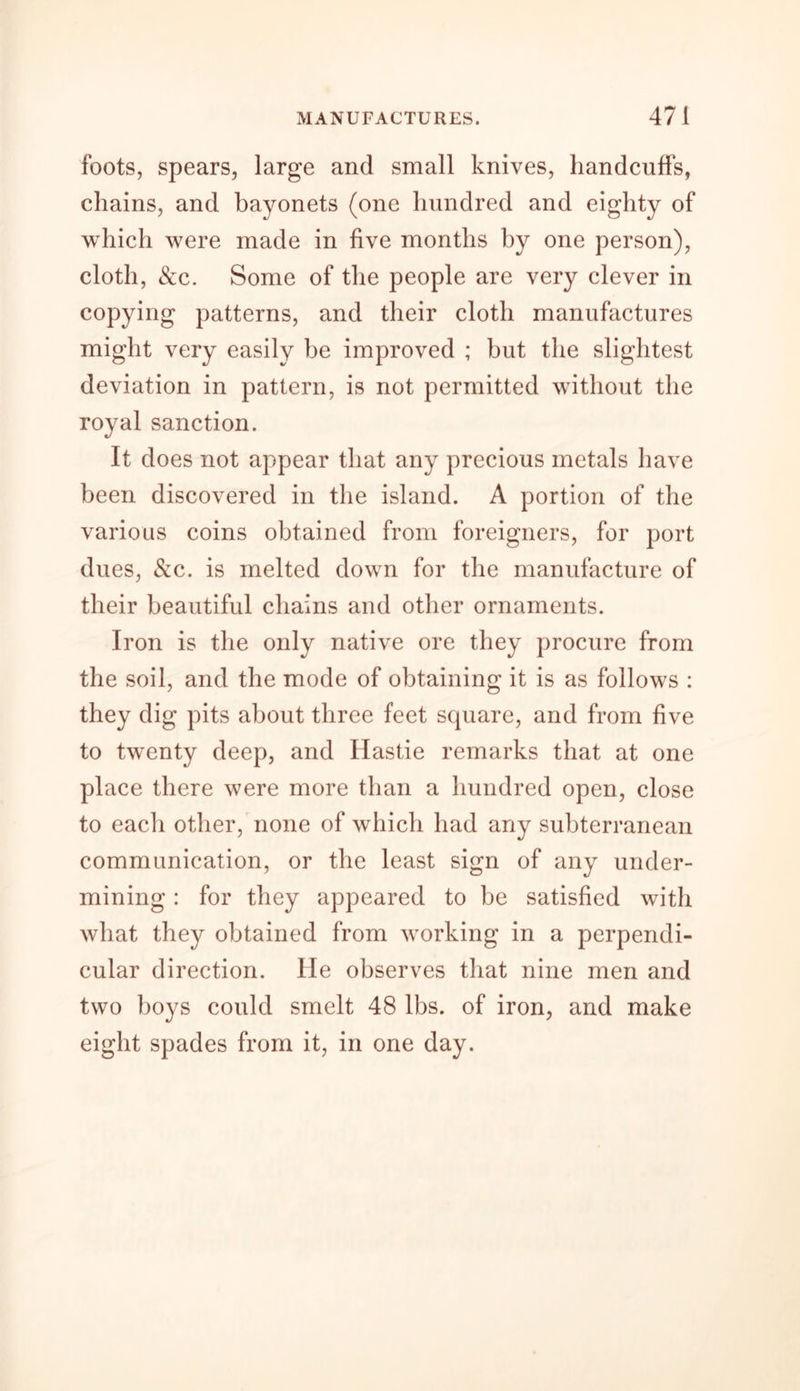 foots, spears, large and small knives, handcuffs, chains, and bayonets (one hundred and eighty of which were made in five months by one person), cloth, &amp;c. Some of the people are very clever in copying patterns, and their cloth manufactures might very easily be improved ; but the slightest deviation in pattern, is not permitted without the royal sanction. It does not appear that any precious metals have been discovered in the island. A portion of the various coins obtained from foreigners, for port dues, &amp;c. is melted down for the manufacture of their beautiful chains and other ornaments. Iron is the only native ore they procure from the soil, and the mode of obtaining it is as follows : they dig pits about three feet square, and from five to twenty deep, and Hastie remarks that at one place there were more than a hundred open, close to each other, none of which had any subterranean communication, or the least sign of any under- mining : for they appeared to be satisfied with what they obtained from working in a perpendi- cular direction. He observes that nine men and two boys could smelt 48 lbs. of iron, and make eight spades from it, in one day.
