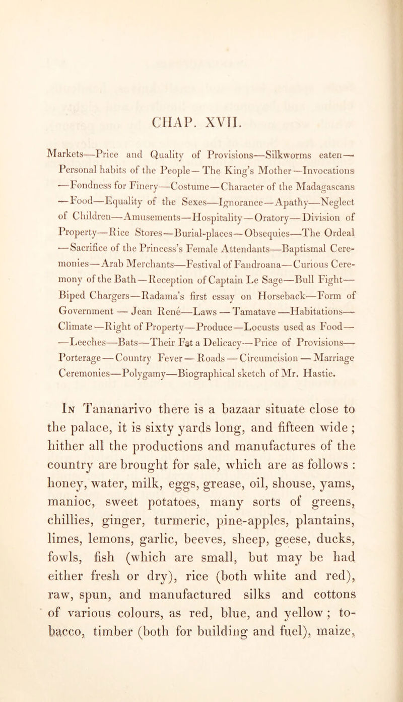 CHAP. XVII. Markets—Price and Quality of Provisions—Silkworms eaten—* Personal habits of the People—The King’s Mother—Invocations *—Fondness for Finery—Costume—Character of the Madagascans — hood—Equality of the Sexes—Ignorance—Apathy—Neglect of Children—Amusements—Hospitality—Oratory— Division of Property—Pice Stores—Burial-places— Obsequies—The Ordeal — Sacrifice of the Princess’s Female Attendants—Baptismal Cere- monies—Arab Merchants—Festival of Fandroana—Curious Cere- mony of the Bath — Reception of Captain Le Sage—Bull Fight— Biped Chargers—Radama’s first essay on Horseback—Form of Government — Jean Rene—Laws — Tamatave —Habitations— Climate—Right of Property—Produce—Locusts used as Food— —Leeches—Bats—Their Fat a Delicacy—Price of Provisions— Porterage — Country Fever — Roads — Circumcision — Marriage Ceremonies—Polygamy—Biographical sketch of Mr. Hastie. In Tananarivo there is a bazaar situate close to the palace, it is sixty yards long, and fifteen wide; hither all the productions and manufactures of the country are brought for sale, which are as follows : honey, water, milk, eggs, grease, oil, shouse, yams, manioc, sweet potatoes, many sorts of greens, chillies, ginger, turmeric, pine-apples, plantains, limes, lemons, garlic, beeves, sheep, geese, ducks, fowls, fish (which are small, but may be had either fresh or dry), rice (both white and red), raw, spun, and manufactured silks and cottons of various colours, as red, blue, and yellow ; to- bacco, timber (both for building and fuel), maize,