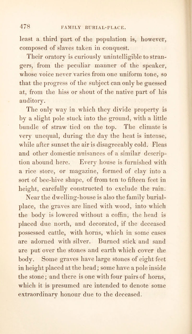 least a third part of the population is, however, composed of slaves taken in conquest. Their oratory is curiously unintelligible to stran- gers, from the peculiar manner of the speaker, whose voice never varies from one uniform tone, so that the progress of the subject can only be guessed at, from the hiss or shout of the native part of his auditory. The only way in which they divide property is by a slight pole stuck into the ground, with a little bundle of straw tied on the top. The climate is very unequal, during the day the heat is intense, while after sunset the air is disagreeably cold. Fleas and other domestic nuisances of a similar descrip- tion abound here. Every house is furnished with a rice store, or magazine, formed of clay into a sort of bee-hive shape, of from ten to fifteen feet in height, carefully constructed to exclude the rain. Near the dwelling-house is also the family burial- place, the graves are lined with wood, into which the body is lowered without a coffin, the head is placed due north, and decorated, if the deceased possessed cattle, with horns, which in some cases are adorned with silver. Burned stick and sand are put over the stones and earth which cover the body. Some graves have large stones of eight feet in height placed at the head; some have a pole inside the stone; and there is one with four pairs of horns, which it is presumed are intended to denote some extraordinary honour due to the deceased.