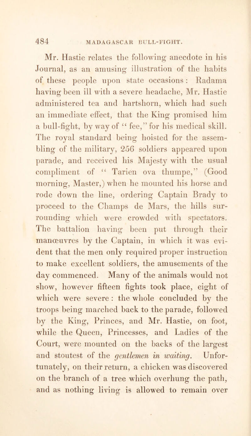 Mr. Hastie relates the following anecdote in his Journal, as an amusing illustration of the habits of these people upon state occasions : Radama having been ill with a severe headache, Mr. Hastie administered tea and hartshorn, which had such an immediate effect, that the King promised him a bull-fight, by way of “ fee, '’ for his medical skill. The royal standard being hoisted for the assem- bling of the military, 256 soldiers appeared upon parade, and received his Majesty with the usual compliment of “ Tarien ova thumpe,” (Good morning, Master,) when he mounted his horse and rode down the line, ordering Captain Brad}^ to proceed to the Champs de Mars, the hills sur- rounding which were crowded with spectators. The battalion having been put through their manoeuvres by the Captain, in which it was evi- dent that the men only required proper instruction to make excellent soldiers, the amusements of the day commenced. Many of the animals would not show, however fifteen fights took place, eight of which were severe : the whole concluded by the troops being marched back to the parade, followed by the King, Princes, and Mr. Hastie, on foot, while the Queen, Princesses, and Ladies of the Court, were mounted on the backs of the largest and stoutest of the gentlemen in waiting. Unfor- tunately, on their return, a chicken was discovered on the branch of a tree which overhung the path, and as nothing living is allowed to remain over