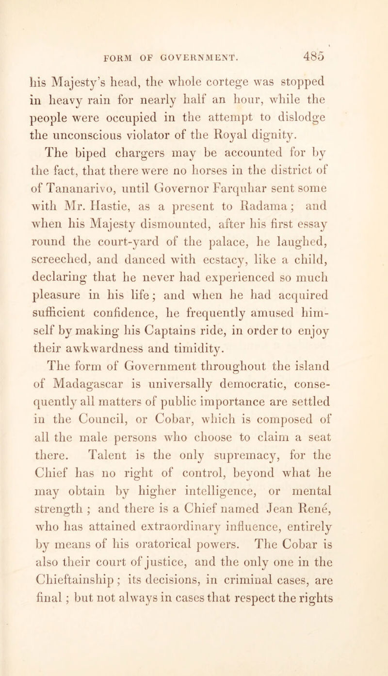 his Majesty’s head, the whole cortege was stopped in heavy rain for nearly half an hour, while the people were occupied in the attempt to dislodge the unconscious violator of the Royal dignity. The biped chargers may be accounted for by the fact, that there were no horses in the district of of Tananarive, until Governor Farquhar sent some with Mr. Hastie, as a present to Radama; and when his Majesty dismounted, after his first essay round the court-yard of the palace, he laughed, screeched, and danced with ecstacy, like a child, declaring that he never had experienced so much pleasure in his life; and when he had acquired sufficient confidence, he frequently amused him- self by making his Captains ride, in order to enjoy their awkwardness and timidity. The form of Government throughout the island of Madagascar is universally democratic, conse- quently all matters of public importance are settled in the Council, or Cobar, which is composed of all the male persons who choose to claim a seat there. Talent is the only supremacy, for the Chief has no right of control, beyond what he may obtain by higher intelligence, or mental strength ; and there is a Chief named Jean Rene, who has attained extraordinary influence, entirely by means of his oratorical powers. The Cobar is also their court of justice, and the only one in the Chieftainship; its decisions, in criminal cases, are final; but not always in cases that respect the rights